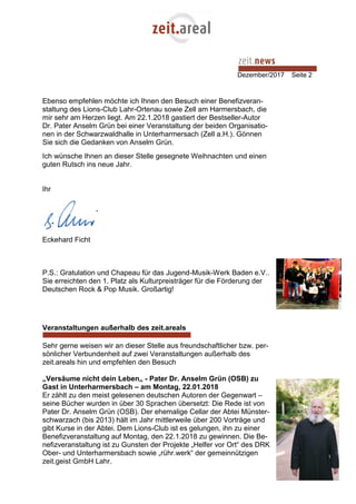 Dezember/2017 Seite 2
Ebenso empfehlen möchte ich Ihnen den Besuch einer Benefizveran-
staltung des Lions-Club Lahr-Ortenau sowie Zell am Harmersbach, die
mir sehr am Herzen liegt. Am 22.1.2018 gastiert der Bestseller-Autor
Dr. Pater Anselm Grün bei einer Veranstaltung der beiden Organisatio-
nen in der Schwarzwaldhalle in Unterharmersach (Zell a.H.). Gönnen
Sie sich die Gedanken von Anselm Grün.
Ich wünsche Ihnen an dieser Stelle gesegnete Weihnachten und einen
guten Rutsch ins neue Jahr.
Ihr
Eckehard Ficht
P.S.: Gratulation und Chapeau für das Jugend-Musik-Werk Baden e.V..
Sie erreichten den 1. Platz als Kulturpreisträger für die Förderung der
Deutschen Rock & Pop Musik. Großartig!
Veranstaltungen außerhalb des zeit.areals
Sehr gerne weisen wir an dieser Stelle aus freundschaftlicher bzw. per-
sönlicher Verbundenheit auf zwei Veranstaltungen außerhalb des
zeit.areals hin und empfehlen den Besuch
„Versäume nicht dein Leben„ - Pater Dr. Anselm Grün (OSB) zu
Gast in Unterharmersbach – am Montag, 22.01.2018
Er zählt zu den meist gelesenen deutschen Autoren der Gegenwart –
seine Bücher wurden in über 30 Sprachen übersetzt: Die Rede ist von
Pater Dr. Anselm Grün (OSB). Der ehemalige Cellar der Abtei Münster-
schwarzach (bis 2013) hält im Jahr mittlerweile über 200 Vorträge und
gibt Kurse in der Abtei. Dem Lions-Club ist es gelungen, ihn zu einer
Benefizveranstaltung auf Montag, den 22.1.2018 zu gewinnen. Die Be-
nefizveranstaltung ist zu Gunsten der Projekte „Helfer vor Ort“ des DRK
Ober- und Unterharmersbach sowie „rühr.werk“ der gemeinnützigen
zeit.geist GmbH Lahr.
 