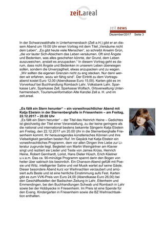 Dezember/2017 Seite 3
In der Schwarzwaldhalle in Unterharmersbach (Zell a.H.) gibt er an die-
sem Abend um 19.00 Uhr einen Vortrag mit dem Titel „Versäume nicht
dein Leben“. „Es gibt heute viele Menschen“, so schreibt Anselm Grün,
„die vor lauter Sich-Absichern das Leben versäumen. Oft sind Ängste
und Bedenken, was alles geschehen könnte, der Grund, dem Leben
auszuweichen, anstatt es anzupacken.“ In diesem Vortrag geht es da-
rum, dass nicht Ängste und Bedenken in unserem Leben überwiegen
sollen, sondern die Unverzagtheit, etwas anzupacken und zu wagen.
„Wir sollten die eigenen Grenzen nicht zu eng stecken. Nur dann wer-
den wir erfahren, wozu wir fähig sind“. Der Eintritt zu dem Vortrags-
abend kostet Euro 12,00 (Abendkasse Euro 15,00). Karten gibt es im
Vorverkauf bei Buchhandlung Rombach Lahr, Volksbank Lahr, Spar-
kasse Lahr, Sparkasse Zell, Sparkasse Wolfach, Ortsverwaltung Unter-
harmersbach, Tourismusinformation Alte Kanzlei Zell a. H. und im
zeit.areal.
„Es fällt ein Stern herunter“ – ein vorweihnachtlicher Abend mit
Katja Ebstein in der Sternenberghalle in Friesenheim – am Freitag,
22.12.2017 – 20.00 Uhr
„Es fällt ein Stern herunter“ – der Titel des Heinrich Heine – Gedichtes
ist gleichzeitig der Titel einer Veranstaltung, zu der keine geringere als
die national und international bestens bekannte Sängerin Katja Ebstein
am Freitag, den 22.12.2017 um 20.00 Uhr in die Sternenberghalle Frie-
senheim kommt. Ihr herausragendes künstlerisches Können und ihre
Vielseitigkeit genießen besten Ruf. Im Gepäck hat Katja Ebstein ein
vorweihnachtliches Programm, dem vor allen Dingen ihre Liebe zur Li-
teratur zugrunde liegt. Begleitet von Martin Weingärtner am Klavier
singt und rezitiert sie Lieder und Texte von James Krüss, Heinrich
Heine, Robert Gernhardt, Loriot, Hans Dieter Hüsch, Erich Kästner
u.v.a.m. Das ca. 90-minütige Programm spannt darin den Bogen von
heiter über satirisch bis besinnlich. Ein Chanson-Abend gefüllt mit Poe-
sie und Witz, intelligenter Satire und viel Musik wartet auf seine Gäste.
Dieser besondere Abend kurz vor Weihnachten verzaubert und amü-
siert aufs Beste und ist eine herrliche Einstimmung aufs Fest. Karten
gibt es zum VVK-Preis von Euro 24,00 (Abendkasse Euro 26,00) bei
den Geschäftsstellen der Badischen Zeitung in Lahr, Ettenheim und
Emmendingen, bei den Buchhandlungen Schwab und Rombach in Lahr
sowie bei der Hobbyecke in Friesenheim. Im Preis ist eine Spende für
den Evang. Kindergarten in Friesenheim sowie die BZ Weihnachtsak-
tion enthalten.
 