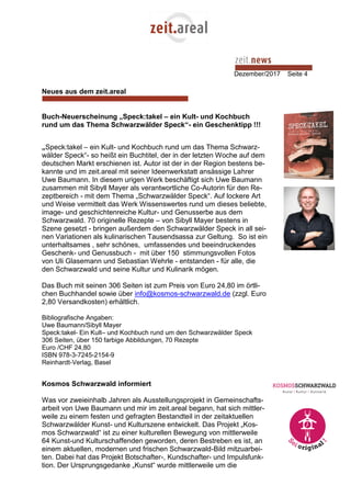 Dezember/2017 Seite 4
Neues aus dem zeit.areal
Buch-Neuerscheinung „Speck:takel – ein Kult- und Kochbuch
rund um das Thema Schwarzwälder Speck“- ein Geschenktipp !!!
„Speck:takel – ein Kult- und Kochbuch rund um das Thema Schwarz-
wälder Speck“- so heißt ein Buchtitel, der in der letzten Woche auf dem
deutschen Markt erschienen ist. Autor ist der in der Region bestens be-
kannte und im zeit.areal mit seiner Ideenwerkstatt ansässige Lahrer
Uwe Baumann. In diesem urigen Werk beschäftigt sich Uwe Baumann
zusammen mit Sibyll Mayer als verantwortliche Co-Autorin für den Re-
zeptbereich - mit dem Thema „Schwarzwälder Speck“. Auf lockere Art
und Weise vermittelt das Werk Wissenswertes rund um dieses beliebte,
image- und geschichtenreiche Kultur- und Genusserbe aus dem
Schwarzwald. 70 originelle Rezepte – von Sibyll Mayer bestens in
Szene gesetzt - bringen außerdem den Schwarzwälder Speck in all sei-
nen Variationen als kulinarischen Tausendsassa zur Geltung. So ist ein
unterhaltsames , sehr schönes, umfassendes und beeindruckendes
Geschenk- und Genussbuch - mit über 150 stimmungsvollen Fotos
von Uli Glasemann und Sebastian Wehrle - entstanden - für alle, die
den Schwarzwald und seine Kultur und Kulinarik mögen.
Das Buch mit seinen 306 Seiten ist zum Preis von Euro 24,80 im örtli-
chen Buchhandel sowie über info@kosmos-schwarzwald.de (zzgl. Euro
2,80 Versandkosten) erhältlich.
Bibliografische Angaben:
Uwe Baumann/Sibyll Mayer
Speck:takel- Ein Kult– und Kochbuch rund um den Schwarzwälder Speck
306 Seiten, über 150 farbige Abbildungen, 70 Rezepte
Euro /CHF 24,80
ISBN 978-3-7245-2154-9
Reinhardt-Verlag, Basel
Kosmos Schwarzwald informiert
Was vor zweieinhalb Jahren als Ausstellungsprojekt in Gemeinschafts-
arbeit von Uwe Baumann und mir im zeit.areal begann, hat sich mittler-
weile zu einem festen und gefragten Bestandteil in der zeitaktuellen
Schwarzwälder Kunst- und Kulturszene entwickelt. Das Projekt „Kos-
mos Schwarzwald“ ist zu einer kulturellen Bewegung von mittlerweile
64 Kunst-und Kulturschaffenden geworden, deren Bestreben es ist, an
einem aktuellen, modernen und frischen Schwarzwald-Bild mitzuarbei-
ten. Dabei hat das Projekt Botschafter-, Kundschafter- und Impulsfunk-
tion. Der Ursprungsgedanke „Kunst“ wurde mittlerweile um die
 