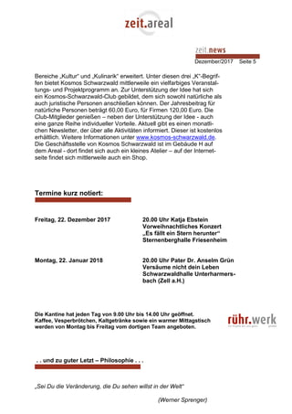 Dezember/2017 Seite 5
Bereiche „Kultur“ und „Kulinarik“ erweitert. Unter diesen drei „K“-Begrif-
fen bietet Kosmos Schwarzwald mittlerweile ein vielfarbiges Veranstal-
tungs- und Projektprogramm an. Zur Unterstützung der Idee hat sich
ein Kosmos-Schwarzwald-Club gebildet, dem sich sowohl natürliche als
auch juristische Personen anschließen können. Der Jahresbeitrag für
natürliche Personen beträgt 60,00 Euro, für Firmen 120,00 Euro. Die
Club-Mitglieder genießen – neben der Unterstützung der Idee - auch
eine ganze Reihe individueller Vorteile. Aktuell gibt es einen monatli-
chen Newsletter, der über alle Aktivitäten informiert. Dieser ist kostenlos
erhältlich. Weitere Informationen unter www.kosmos-schwarzwald.de.
Die Geschäftsstelle von Kosmos Schwarzwald ist im Gebäude H auf
dem Areal - dort findet sich auch ein kleines Atelier – auf der Internet-
seite findet sich mittlerweile auch ein Shop.
Termine kurz notiert:
Freitag, 22. Dezember 2017 20.00 Uhr Katja Ebstein
Vorweihnachtliches Konzert
„Es fällt ein Stern herunter“
Sternenberghalle Friesenheim
Montag, 22. Januar 2018 20.00 Uhr Pater Dr. Anselm Grün
Versäume nicht dein Leben
Schwarzwaldhalle Unterharmers-
bach (Zell a.H.)
Die Kantine hat jeden Tag von 9.00 Uhr bis 14.00 Uhr geöffnet.
Kaffee, Vesperbrötchen, Kaltgetränke sowie ein warmer Mittagstisch
werden von Montag bis Freitag vom dortigen Team angeboten.
. . und zu guter Letzt – Philosophie . . .
„Sei Du die Veränderung, die Du sehen willst in der Welt“
(Werner Sprenger)
 