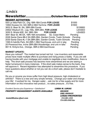 Linda’s
-1


Newsletter……………………….October/November 2009
RECENT ACTIVITIES:
555 La Veta Park Cir., Org 1BR-1BA Condo FOR LEASE             $1000
12843 Sussex Cir, GG 3BR-2.5BA Twnhme FOR LEASE                $1800
3633 S. Bear St. SA, 2BR-2BA Condo                                  $139900
24822 Weyburn Dr., Lag. Hills, 4BR-2BA, FOR LEASE                   LEASED
3050 S. Bristol #2E, SA 2BR-1BA        FOR LEASE                    LEASED
3641 Bear St. #B SA, 1BR-1BA remodeled, So. Coast Metro       Pending
2026 Santa Clara #B-2 SA 2BR-2BA, Garden Condo, Tustin Schools Pending
2030 Santa Clara #L-1 SA 2BR-2BA, Garden Condo, Tustin Schools Pending
1390 A Cabrillo Park, SA 2BR-1.5BA Townhouse, end unit nr pkg  Pending
25 Pinewood Ave, Irvine 2BR-2BA Woodbridge, end unit nr lake  Pending
861 N. Kintyre Ave., Orange, 3BR-2.5BA townhouse              Pending

MARKET UPDATE:
Have you noticed? The market has turned red hot. Low inventory and reasonable
prices have made multiple offers to purchase and rising prices a reality. If you are still
having trouble with your mortgage and unable to negotiate a loan modification, there is
help. The short sale process has become more streamlined and we are seeing a
faster turnaround in many instances. If the short sale makes sense to the bank, they
will approve it. Recent legislation has attempted to streamline this procedure. If you
have questions about whether or not you can do a short sale, please don’t hesitate to
call me.

Do you or anyone you know suffer from high blood pressure, high cholesterol or
arthritis? There is a new and very simple remedy…Change your water and change
your life! It worked for me. Kangen water….ask me for a free supply and for more
information on this innovative new product…no sales pressure…it’s free.

Excellent Service plus Experience = Satisfaction!     LINDA M. LUKAS
PROPERTY MANAGEMENT ALWAYS AVAILABLE                      BROKER
                                                          DRE: 00698435
                                                            LUKAS PROPERTIES
LindaMLukas @aol.com                                         714-381-1723
                                                            714-283-2443 fax
 
