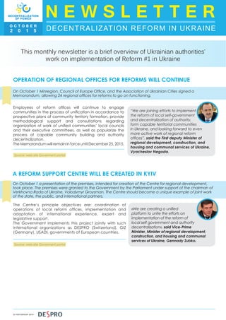 DECENTRALIZATION REFORM IN UKRAINE
N E W S L E T T E RO C T O B E R
2 0 1 5
IN PARTNERSHIP WITH
This monthly newsletter is a brief overview of Ukrainian authorities’
work on implementation of Reform #1 in Ukraine
OPERATION OF REGIONAL OFFICES FOR REFORMS WILL CONTINUE
On October 1 Minregion, Council of Europe Office, and the Association of Ukrainian Cities signed a
Memorandum, allowing 24 regional offices for reforms to go on functioning.
Employees of reform offices will continue to engage
communities in the process of unification in accordance to
prospective plans of community territory formation, provide
methodological support and consultations regarding
organization of work of unified communities’ local councils
and their executive committees, as well as popularize the
process of capable community building and authority
decentralization.
The Memorandum will remain in force until December 25, 2015.
“We are joining efforts to implement
the reform of local self-government
and decentralization of authority,
form capable territorial communities
in Ukraine, and looking forward to even
more active work of regional reform
offices”, said the First deputy Minister of
regional development, construction, and
housing and communal services of Ukraine,
Vyacheslav Negoda.
A REFORM SUPPORT CENTRE WILL BE CREATED IN KYIV
On October 1 a presentation of the premises, intended for creation of the Centre for regional development,
took place. The premises were granted to the Government by the Parliament under support of the chairman of
Verkhovna Rada of Ukraine, Volodymyr Groysman. The Centre should become a unique example of joint work
of the state, the public, and international partners.
The Centre’s principle objectives are: coordination of
operations of local reform offices, implementation and
adaptation of international experience, expert and
legislative support.
The Government implements this project jointly with such
international organizations as DESPRO (Switzerland), GIZ
(Germany), USADI, governments of European countries.
«We are creating a unified
platform to unite the efforts on
implementation of the reform of
local self government and authority
decentralization», said Vice-Prime
Minister, Minister of regional development,
construction, and housing and communal
services of Ukraine, Gennady Zubko.
Source: web-site Goverment portal
Source: web-site Goverment portal
 