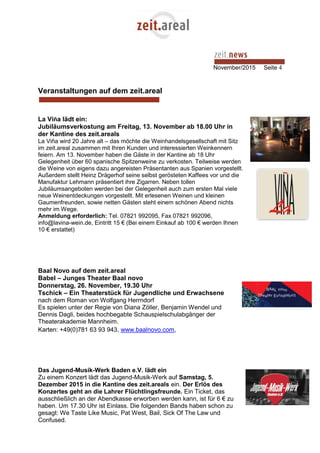 November/2015 Seite 4
Veranstaltungen auf dem zeit.areal
La Viña lädt ein:
Jubiläumsverkostung am Freitag, 13. November ab 18.00 Uhr in
der Kantine des zeit.areals
La Viña wird 20 Jahre alt – das möchte die Weinhandelsgesellschaft mit Sitz
im zeit.areal zusammen mit Ihren Kunden und interessierten Weinkennern
feiern. Am 13. November haben die Gäste in der Kantine ab 18 Uhr
Gelegenheit über 60 spanische Spitzenweine zu verkosten. Teilweise werden
die Weine von eigens dazu angereisten Präsentanten aus Spanien vorgestellt.
Außerdem stellt Heinz Drägerhof seine selbst gerösteten Kaffees vor und die
Manufaktur Lehmann präsentiert ihre Zigarren. Neben tollen
Jubiläumsangeboten werden bei der Gelegenheit auch zum ersten Mal viele
neue Weinentdeckungen vorgestellt. Mit erlesenen Weinen und kleinen
Gaumenfreunden, sowie netten Gästen steht einem schönen Abend nichts
mehr im Wege.
Anmeldung erforderlich: Tel. 07821 992095, Fax 07821 992096,
info@lavina-wein.de, Eintritt 15 € (Bei einem Einkauf ab 100 € werden Ihnen
10 € erstattet)
Baal Novo auf dem zeit.areal
Babel – Junges Theater Baal novo
Donnerstag, 26. November, 19.30 Uhr
Tschick – Ein Theaterstück für Jugendliche und Erwachsene
nach dem Roman von Wolfgang Herrndorf
Es spielen unter der Regie von Diana Zöller, Benjamin Wendel und
Dennis Dagli, beides hochbegabte Schauspielschulabgänger der
Theaterakademie Mannheim.
Karten: +49(0)781 63 93 943, www.baalnovo.com,
Das Jugend-Musik-Werk Baden e.V. lädt ein
Zu einem Konzert lädt das Jugend-Musik-Werk auf Samstag, 5.
Dezember 2015 in die Kantine des zeit.areals ein. Der Erlös des
Konzertes geht an die Lahrer Flüchtlingsfreunde. Ein Ticket, das
ausschließlich an der Abendkasse erworben werden kann, ist für 6 € zu
haben. Um 17.30 Uhr ist Einlass. Die folgenden Bands haben schon zu
gesagt: We Taste Like Music, Pat West, Bail, Sick Of The Law und
Confused.
 