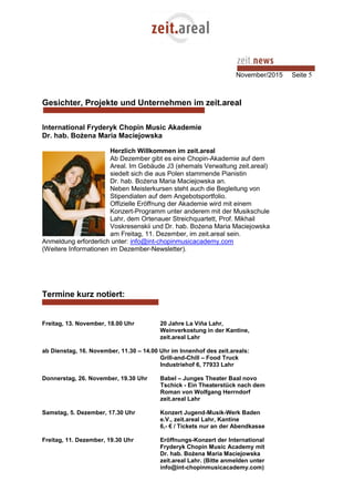 November/2015 Seite 5
Gesichter, Projekte und Unternehmen im zeit.areal
International Fryderyk Chopin Music Akademie
Dr. hab. Bożena Maria Maciejowska
Herzlich Willkommen im zeit.areal
Ab Dezember gibt es eine Chopin-Akademie auf dem
Areal. Im Gebäude J3 (ehemals Verwaltung zeit.areal)
siedelt sich die aus Polen stammende Pianistin
Dr. hab. Bożena Maria Maciejowska an.
Neben Meisterkursen steht auch die Begleitung von
Stipendiaten auf dem Angebotsportfolio.
Offizielle Eröffnung der Akademie wird mit einem
Konzert-Programm unter anderem mit der Musikschule
Lahr, dem Ortenauer Streichquartett, Prof. Mikhail
Voskresenskii und Dr. hab. Bożena Maria Maciejowska
am Freitag, 11. Dezember, im zeit.areal sein.
Anmeldung erforderlich unter: info@int-chopinmusicacademy.com
(Weitere Informationen im Dezember-Newsletter).
Termine kurz notiert:
Freitag, 13. November, 18.00 Uhr 20 Jahre La Viña Lahr,
Weinverkostung in der Kantine,
zeit.areal Lahr
ab Dienstag, 16. November, 11.30 – 14.00 Uhr im Innenhof des zeit.areals:
Grill-and-Chill – Food Truck
Industriehof 6, 77933 Lahr
Donnerstag, 26. November, 19.30 Uhr Babel – Junges Theater Baal novo
Tschick - Ein Theaterstück nach dem
Roman von Wolfgang Herrndorf
zeit.areal Lahr
Samstag, 5. Dezember, 17.30 Uhr Konzert Jugend-Musik-Werk Baden
e.V., zeit.areal Lahr, Kantine
6,- € / Tickets nur an der Abendkasse
Freitag, 11. Dezember, 19.30 Uhr Eröffnungs-Konzert der International
Fryderyk Chopin Music Academy mit
Dr. hab. Bożena Maria Maciejowska
zeit.areal Lahr. (Bitte anmelden unter
info@int-chopinmusicacademy.com)
 