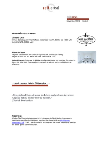 November/2015 Seite 6
REGELMÄSSIGE TERMINE:
Grill and Chill
Immer dienstags im Innenhof des zeit.areals von 11.30 Uhr bis 14.00 Uhr
Industriehof 6, 77933 Lahr
Raum der Stille
Tägliche Meditationen mit Emanuel Ogrodniczek, Montag bis Freitag
Beginn ab 7.00 Uhr im „Raum der Stille“ Gebäude H, 1. OG
Jeden Mittwoch findet um 18.00 Uhr eine Zen-Meditation mit variablen Sitzzeiten im
Raum der Stille statt. Das Angebot richtet sich an alle mit und ohne Meditations-
erfahrung.
. . . und zu guter Letzt – Philosophie . . .
„Den größten Fehler, den man im Leben machen kann, ist, immer
Angst zu haben, einen Fehler zu machen.“
(Dietrich Bonhoeffer)
Hinweis:
Wollen Sie Veranstaltungstipps und interessante Neuigkeiten in unserem
Newsletter veröffentlicht wissen, senden Sie diese bitte an info@areal-
industriehof.de z. Hd. Uwe Baumann. In unserem nächsten Newsletter werden
wir diese gerne veröffentlichen.
 