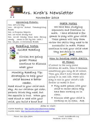 Mrs. Kreh’s Newsletter
November 2013
Upcoming Events:
Nov. 27-1/2 Day
Nov. Please
28-29-No School Thanksgiving
Break
Dec. 6-Progress Reports
Dec. 16-Novel Study Due
Dec. 16-20 Candy Cane Sale (Bring
candy canes to sell by Dec. 13th.)
Dec. 23-Jan. 3 Christmas Break

Reading Notes

Guided Reading
and Lit
Circles are going
great! Please
continue to discuss
what your
child is reading each
Monthly Reading Tip:
Strategies to help your
child become a better
reader.
Read aloud to your child each
day. As our children get older,
parents think they need, but
the opposite is true. When you
read aloud or read with your
child, you build a bond and

Sites

Math Notes

We have been studying
exponents and fractions in
math. I have attached a few
games to play with your child.
These games will help them
review the skills they need to be
successful in math. Please
continue to ask your child what
they are doing in math.

How to Develop Math Skills
at Home:
If school is the only place
children do math, then it becomes
something you only do at school.
Then you don’t even think about
using it in real life. Math will
play a role in your child’s life
forever so make it fun!
• Play math games with your
child to review skills they
have been working on in
class.
• Discuss what your child is
working on in class. Ask
them to explain how to solve
to Visit :

NWEA Reading: http://quizlet.com/subject/nwea-reading/
NWEA Math: http://quizlet.com/subject/nwea-math/
Phone: 231-796-9874

e-mail: krehd@ccabr.org
Facebook: Kreh’s Class

 