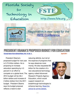 Florida Society
                      for
   Technology in
     Education                                                     http://www.fste.org



                                         Registration is now open for the
                                                ISTE Conference




PRESIDENT OBAMA’S PROPOSED BUDGET FOR EDUCATION
Excerpt taken from eSchool News, Vol. 14, No. 4. 	   	         	     	   	   	   	   April 2011


    President Obama’s                     reducing deﬁcits, but not at
proposed budget for next year             the expense of programs that
is 3.73 trillion dollars. He is           he says deserves more
proposing to increase                     money. He also requested 90
education spending by 4.3                 billion for the creation of a
percent in an effort to                   new educational technology
compete on a global level. The            agency called Advanced
2012 budget will be 48.4                  Research Projects Agency-
billion dollars and increase of           Education, which would
2 billion dollars from the 2011           support research on
budget. President Obama                   breakthrough technologies to
says his budget proposal                  enhance learning. Read the
reﬂects a need to start                   article for all the details.

                                                         [1]
 