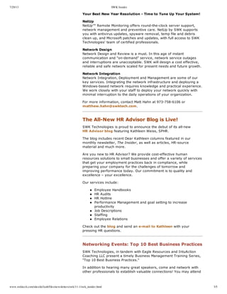 7/29/13 SWK Insider
www.swktech.com/sites/default/files/newsletters/swk/11-1/swk_insider.html 3/5
Your  Best  New  Year  Resolution  -­  Time  to  Tune  Up  Your  System!
NetUp
NetUp™  Remote  Monitoring  offers  round-­the-­clock  server  support,
network  management  and  preventive  care.  NetUp  by  SWK  supports
you  with  antivirus  updates,  spyware  removal,  temp  file  and  debris
clean  up,  and  Microsoft  patches  and  updates,  with  full  access  to  SWK
Technologies'  team  of  certified  professionals.
Network  Design
Network  Design  and  Review  is  a  must.  In  this  age  of  instant
communication  and  "on-­demand"  service,  network  service  outages
and  interruptions  are  unacceptable.  SWK  will  design  a  cost  effective,
reliable  and  safe  network  scaled  for  present  needs  and  future  growth.
Network  Integration
Network  Integration,  Deployment  and  Management  are  some  of  our
key  services.  Integrating  the  network  infrastructure  and  deploying  a
Windows-­based  network  requires  knowledge  and  practical  experience.
We  work  closely  with  your  staff  to  deploy  your  network  quickly  with
minimal  interruption  to  the  daily  operations  of  your  organization.
For  more  information,  contact  Matt  Hahn  at  973-­758-­6106  or
matthew.hahn@swktech.com.
  
The  All-­New  HR  Advisor  Blog  is  Live!
SWK  Technologies  is  proud  to  announce  the  debut  of  its  all-­new
HR  Advisor  blog  featuring  Kathleen  Weiss,  SPHR.
The  blog  includes  recent  Dear  Kathleen  columns  featured  in  our
monthly  newsletter,  The  Insider,  as  well  as  articles,  HR-­source
material  and  much  more.
Are  you  new  to  HR  Advisor?  We  provide  cost-­effective  human
resources  solutions  to  small  businesses  and  offer  a  variety  of  services
that  get  your  employment  practices  back  in  compliance,  while
preparing  your  company  for  the  challenges  of  tomorrow  and
improving  performance  today.  Our  commitment  is  to  quality  and
excellence  –  your  excellence.
Our  services  include:
Employee  Handbooks
HR  Audits
HR  Hotline
Performance  Management  and  goal  setting  to  increase
productivity
Job  Descriptions
Staffing
Employee  Relations
Check  out  the  blog  and  send  an  e-­mail  to  Kathleen  with  your
pressing  HR  questions.
Networking  Events:  Top  10  Best  Business  Practices
SWK  Technologies,  in  tandem  with  Eagle  Resources  and  IntuAction
Coaching  LLC  present  a  timely  Business  Management  Training  Series,
"Top  10  Best  Business  Practices."
In  addition  to  hearing  many  great  speakers,  come  and  network  with
other  professionals  to  establish  valuable  connections!  You  may  attend
 