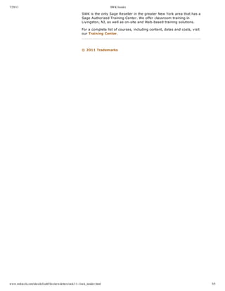 7/29/13 SWK Insider
www.swktech.com/sites/default/files/newsletters/swk/11-1/swk_insider.html 5/5
  
SWK  is  the  only  Sage  Reseller  in  the  greater  New  York  area  that  has  a
Sage  Authorized  Training  Center.  We  offer  classroom  training  in
Livingston,  NJ,  as  well  as  on-­site  and  Web-­based  training  solutions.
For  a  complete  list  of  courses,  including  content,  dates  and  costs,  visit
our  Training  Center.
     
   ©  2011  Trademarks
 