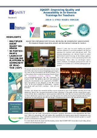HIGHLIGHTS
MULTIPLER
EVENT
IQAIST RO-
MANIA
50 PARTICI-
PANTS
LAUNCH OF
THE ONLINE
PLATFORM &
COMMUNITY
OF PRAC-
TICE (COP)
2014–1–IT02–KA201–004226
Newsletter 11
IQAIST MULTIPLIER EVENT IN IASI, ROMANIA BY EUROPANET ASSOCIATION
Development though cooperation projects and international trainings for teachers
IQAIST: Improving Quality and
Accessibility in In-Service
Trainings for Teachers
Your partner
training
providers for
success
Almost 2 years ago we were starting our project
with the objective to provide qualitative In-Service
trainings for teachers and educational staff. The
training programmes are tailored based on actual
professional needs focusing on knowledge applica-
ble to real contexts as well as personal growth and
development. Since then we developed instru-
ments, methods, exchanged good practices and we
worked at a formula for a modern pedagogical ap-
proach.
We are now almost at the end of the project, but not at the
end of the road, since we are just beginning to put in prac-
tice what we have developed in the IQAIST Project. Two
of the products that we made in the project framework are
the International Training Platform - http://
www.erasmusplustraining.net and The Community of
Practice (CoP). The platform and CoP were presented
during the dissemination event organised by EUROPA-
NET Association in Iasi, Romania, on the 4th of June
2016. At the event attended 50 participants - teachers,
educational staff and NGO’s members - from all over
Romania.
Teachers, who already have attended training courses organized as part of the IQAIST activities from Vatra
Moldovitei School, have presented testimonies of their experience to the public and have shared their experi-
ences with the others, responding to various questions related to the value that our courses could offer, pointing
out that is all the time a good way to grew your daily practice for a better involvement of students into the learn-
ing process, for decreasing the rate, the percentage of dropping up the school or the educational institutions.
During the event was made a presentation of Erasmus+ program; information on the opportunities that Eras-
mus+ offers for educational staff and teachers like possibilities for training period abroad, international cross
sectorial cooperation etc. Other organisations, involved in the event, were invited to present a project or a good
practice in international cooperation.
For more details about the project and the training courses that EUROPANET Association is providing, please
contact us at neteuropa@ymail.com.
 