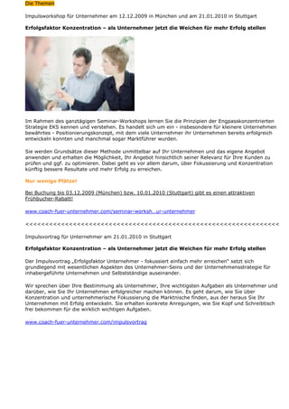 Die Themen

Impulsworkshop für Unternehmer am 12.12.2009 in München und am 21.01.2010 in Stuttgart

Erfolgsfaktor Konzentration – als Unternehmer jetzt die Weichen für mehr Erfolg stellen




Im Rahmen des ganztägigen Seminar-Workshops lernen Sie die Prinzipien der Engpasskonzentrierten
Strategie EKS kennen und verstehen. Es handelt sich um ein - insbesondere für kleinere Unternehmen
bewährtes - Positionierungskonzept, mit dem viele Unternehmer ihr Unternehmen bereits erfolgreich
entwickeln konnten und manchmal sogar Marktführer wurden.

Sie werden Grundsätze dieser Methode unmittelbar auf Ihr Unternehmen und das eigene Angebot
anwenden und erhalten die Möglichkeit, Ihr Angebot hinsichtlich seiner Relevanz für Ihre Kunden zu
prüfen und ggf. zu optimieren. Dabei geht es vor allem darum, über Fokussierung und Konzentration
künftig bessere Resultate und mehr Erfolg zu erreichen.

Nur wenige Plätze!

Bei Buchung bis 03.12.2009 (München) bzw. 10.01.2010 (Stuttgart) gibt es einen attraktiven
Frühbucher-Rabatt!

www.coach-fuer-unternehmer.com/seminar-worksh…ur-unternehmer

<<<<<<<<<<<<<<<<<<<<<<<<<<<<<<<<<<<<<<<<<<<<<<<<<<<<<<<<<<<<<<<<

Impulsvortrag für Unternehmer am 21.01.2010 in Stuttgart

Erfolgsfaktor Konzentration – als Unternehmer jetzt die Weichen für mehr Erfolg stellen

Der Impulsvortrag „Erfolgsfaktor Unternehmer - fokussiert einfach mehr erreichen“ setzt sich
grundlegend mit wesentlichen Aspekten des Unternehmer-Seins und der Unternehmensstrategie für
inhabergeführte Unternehmen und Selbstständige auseinander.

Wir sprechen über Ihre Bestimmung als Unternehmer, Ihre wichtigsten Aufgaben als Unternehmer und
darüber, wie Sie Ihr Unternehmen erfolgreicher machen können. Es geht darum, wie Sie über
Konzentration und unternehmerische Fokussierung die Marktnische finden, aus der heraus Sie Ihr
Unternehmen mit Erfolg entwickeln. Sie erhalten konkrete Anregungen, wie Sie Kopf und Schreibtisch
frei bekommen für die wirklich wichtigen Aufgaben.

www.coach-fuer-unternehmer.com/impulsvortrag
 