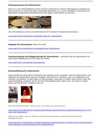 <<<<<<<<<<<<<<<<<<<<<<<<<<<<<<<<<<<<<<<<<<<<<<<<<<<<<<<<<<<<<<<<

Förderprogramme für Unternehmer

Nicht nur in der Wirtschaftskrise ist für manchen Unternehmer externe Unterstützung und Beratung
eine sinnvolle und manchmal sogar notwendige Maßnahme um zu einer schnelleren, sichereren und
letztendlich erfolgreicheren Entwicklung für das eigene Unternehmen zu kommen.




(Die Informationen sind nur für Unternehmer mit Firmensitz in Deutschland relevant.)

www.coach-fuer-unternehmer.com/forderungen-fur-unternehmer

<<<<<<<<<<<<<<<<<<<<<<<<<<<<<<<<<<<<<<<<<<<<<<<<<<<<<<<<<<<<<<<<

Ratgeber für Unternehmer finden Sie unter

www.coach-fuer-unternehmer.com/ratgeber-fuer-unternehmer

<<<<<<<<<<<<<<<<<<<<<<<<<<<<<<<<<<<<<<<<<<<<<<<<<<<<<<<<<<<<<<<<

Intensivcoaching und Erfolgstrainings für Unternehmer – profitieren Sie als Unternehmer von
dauerhafter Begleitung auf Ihrem Weg zum Erfolg

www.coach-fuer-unternehmer.com/coaching

<<<<<<<<<<<<<<<<<<<<<<<<<<<<<<<<<<<<<<<<<<<<<<<<<<<<<<<<<<<<<<<<

Buchempfehlung für Unternehmer

Heute möchte ich Ihnen gleich drei Bücher des gleichen Autors vorstellen. Warum? Diese Bücher sind
eigentlich ein Gesamtwerk, das und ermöglich, viel besser zu verstehen, was in uns Menschen und
zwischen uns passiert. Es geht dabei um Neurobiologie, diese aber so erklärt, dass wirklich Jeder die
Zusammenhänge verstehen und für sich die Schlussfolgerungen ziehen kann. Der Autor ist Jügen
Bauer, bei den Büchern handelt es sich um




Prinzip Menschlichkeit - Warum wir von Natur aus kooperieren

www.coach-fuer-unternehmer.com/lesenswert/bauer-joachim/prinzip-menschlichkeit-warum-wir-von-
natur-aus-kooperieren/

Warum ich fühle, was du fühlst: Intuitive Kommunikation und das Geheimnis der
Spiegelneurone

www.coach-fuer-unternehmer.com/lesenswert/bauer-joachim/warum-ich-fuhle-was-du-fuhlst-intuitive-
kommunikation-und-das-geheimnis-der-spiegelneurone
 