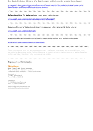 Das Gedächtnis des Körpers: Wie Beziehungen und Lebensstile unsere Gene steuern

www.coach-fuer-unternehmer.com/lesenswert/bauer-joachim/das-gedachtnis-des-korpers-wie-
beziehungen-und-lebensstile-unsere-gene-steuern

<<<<<<<<<<<<<<<<<<<<<<<<<<<<<<<<<<<<<<<<<<<<<<<<<<<<<<<<<<<<<<<<

ErfolgsCoaching für Unternehmer - das sagen meine Kunden

www.coach-fuer-unternehmer.com/joergmann/referenzen/

<<<<<<<<<<<<<<<<<<<<<<<<<<<<<<<<<<<<<<<<<<<<<<<<<<<<<<<<<<<<<<<<

Besuchen Sie meine Webseite mit vielen interessanten Informationen für Unternehmer

www.coach-fuer-unternehmer.com

<<<<<<<<<<<<<<<<<<<<<<<<<<<<<<<<<<<<<<<<<<<<<<<<<<<<<<<<<<<<<<<<

Bitte empfehlen Sie meinen Newsletter für Unternehmer weiter. Hier ist der Anmeldelink

www.coach-fuer-unternehmer.com/newsletter/

<<<<<<<<<<<<<<<<<<<<<<<<<<<<<<<<<<<<<<<<<<<<<<<<<<<<<<<<<<<<<<<

Diese Information geht nur an Abonnenten bzw. Empfänger, mit denen ich in geschäftlicher oder
persönlicher Beziehung stehe. Sollten Sie diese irrtümlich erhalten haben oder nicht weiter beziehen
wollen, schicken Sie diese bitte kommentarlos zurück.

<<<<<<<<<<<<<<<<<<<<<<<<<<<<<<<<<<<<<<<<<<<<<<<<<<<<<<<<<<<<

Impressum und Kontaktdaten

Jörg Mann
Der Coach für Unternehmer
Perspektiven ändern . Einsichten gewinnen
Herausforderungen bewältigen . Visionen verwirklichen

Ottostraße 12
D-45470 Mülheim-Ruhr
Fon: +49.211.731.69.41


Harham 10
A-5760 Saalfelden/Salzburg
Fon: +43.681.106.44.703

mann@coach-fuer-unternehmer.com
www.coach-fuer-unternehmer.com
 