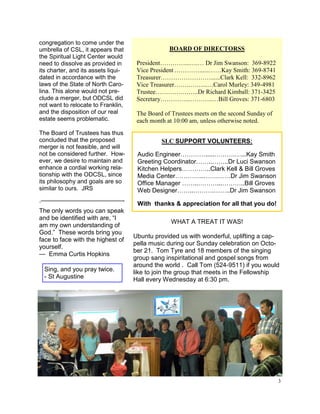 congregation to come under the
umbrella of CSL, it appears that                  BOARD OF DIRECTORSS
the Spiritual Light Center would
need to dissolve as provided in       President…………...….… Dr Jim Swanson: 369-8922
its charter, and its assets liqui-    Vice President …………......……Kay Smith: 369-8741
dated in accordance with the          Treasurer……………………......Clark Kell: 332-8962
laws of the State of North Caro-      Vice Treasurer…….……....…Carol Murley: 349-4981
lina. This alone would not pre-       Trustee………….……..Dr Richard Kimball: 371-3425
clude a merger, but ODCSL did         Secretary…………...………..…Bill Groves: 371-6803
not want to relocate to Franklin,
and the disposition of our real       The Board of Trustees meets on the second Sunday of
estate seems problematic.             each month at 10:00 am, unless otherwise noted.
The Board of Trustees has thus
concluded that the proposed                    SLC SUPPORT VOLUNTEERS:
merger is not feasible, and will
not be considered further. How-       Audio Engineer………….....……….…...Kay Smith
ever, we desire to maintain and       Greeting Coordinator……..……..Dr Luci Swanson
enhance a cordial working rela-       Kitchen Helpers…………..Clark Kell & Bill Groves
tionship with the ODCSL, since        Media Center…………..…….……Dr Jim Swanson
its philosophy and goals are so       Office Manager ……..………...………..Bill Groves
similar to ours. JRS                  Web Designer……..……….……..Dr Jim Swanson
.—————————————-                       With thanks & appreciation for all that you do!
The only words you can speak
and be identified with are, “I
                                                  WHAT A TREAT IT WAS!
am my own understanding of
God.” These words bring you
                                     Ubuntu provided us with wonderful, uplifting a cap-
face to face with the highest of
                                     pella music during our Sunday celebration on Octo-
yourself.
                                     ber 21. Tom Tyre and 18 members of the singing
— Emma Curtis Hopkins
                                     group sang inspiritational and gospel songs from
                                     around the world . Call Tom (524-9511) if you would
  Sing, and you pray twice.          like to join the group that meets in the Fellowship
  - St Augustine                     Hall every Wednesday at 6:30 pm.




                                                                                            3
 