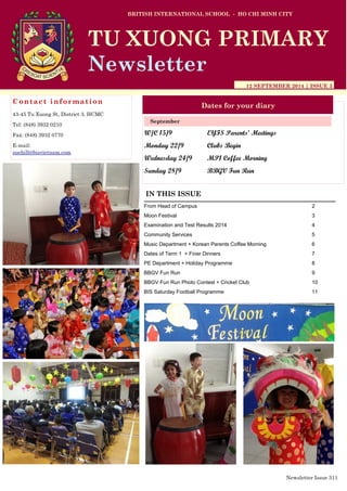 W/C 15/9 EYFS Parents’ Meetings
Monday 22/9 Clubs Begin
Wednesday 24/9 MP1 Coffee Morning
Sunday 28/9 BBGV Fun Run
BRITISH INTERNATIONAL SCHOOL - HO CHI MINH CITY
12 SEPTEMBER 2014 | ISSUE 3
Dates for your diary
IN THIS ISSUE
From Head of Campus 2
Moon Festival 3
Examination and Test Results 2014 4
Community Services 5
Music Department + Korean Parents Coffee Morning 6
Dates of Term 1 + Finer Dinners 7
PE Department + Holiday Programme 8
BBGV Fun Run 9
BBGV Fun Run Photo Contest + Cricket Club 10
BIS Saturday Football Programme 11
September
TU XUONG PRIMARY
Newsletter
Contact information
43-45 Tu Xuong St, District 3, HCMC
Tel: (848) 3932 0210
Fax: (848) 3932 0770
E-mail:
suehill@bisvietnam.com
Newsletter Issue 3|1
 