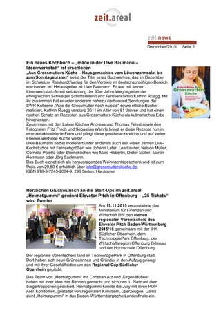 Dezember/2015 Seite 3
Ein neues Kochbuch – „made in der Uwe Baumann –
Ideenwerkstatt“ ist erschienen
„Aus Grossmutters Küche – Hausgemachtes vom Löwenzahnsalat bis
zum Sonntagsbraten“ so ist der Titel eines Buchwerkes, das im Dezember
im Schweizer Reinhardt Verlag für den Vertrieb im deutschsprachigen Bereich
erschienen ist. Herausgeber ist Uwe Baumann. Er war mit seiner
Ideenwerkstatt-Arbeit seit Anfang der 90er Jahre Wegbegleiter der
erfolgreichen Schweizer Schriftstellerin und Fernsehköchin Kathrin Rüegg. Mit
ihr zusammen hat er unter anderem nahezu vierhundert Sendungen der
SWR-Kultserie „Was die Grossmutter noch wusste“ sowie etliche Bücher
realisiert. Kathrin Ruegg verstarb 2011 im Alter von 81 Jahren und hat einen
reichen Schatz an Rezepten aus Grossmutters Küche als kulinarisches Erbe
hinterlassen.
Zusammen mit den Lahrer Köchen Andreas und Thomas Feisst sowie den
Fotografen Fritz Frech und Sebastian Wehrle bringt er diese Rezepte nun in
eine zeitaktualisierte Form und pflegt diese geschmacksreiche und auf vielen
Ebenen wertvolle Küche weiter.
Uwe Baumann selbst moderiert unter anderem auch seit vielen Jahren Live-
Kochstudios mit Fernsehgrößen wie Johann Lafer, Lea Linster, Nelson Müller,
Cornelia Poletto oder Sterneköchen wie Marc Häberlin, Dieter Müller, Martin
Herrmann oder Jörg Sackmann.
Das Buch eignet sich als herausragendes Weihnachtsgeschenk und ist zum
Preis von 29,80 € erhältlich über info@grossmuttersküche.de.
ISBN 978-3-7245-2084-9, 296 Seiten, Hardcover
Herzlichen Glückwunsch an die Start-Ups im zeit.areal
„Heimatgummi“ gewinnt Elevator Pitch in Offenburg – „25 Tickets“
wird Zweiter
Am 19.11.2015 veranstaltete das
Ministerium für Finanzen und
Wirtschaft BW den vierten
regionalen Vorentscheid des
Elevator Pitch Baden-Württemberg
2015/16 gemeinsam mit der IHK
Südlicher Oberrhein, dem
TechnologiePark Offenburg, der
Wirtschaftsregion Offenburg Ortenau
und der Hochschule Offenburg.
Der regionale Vorentscheid fand im TechnologiePark in Offenburg statt.
Dort haben sich neun Gründerinnen und Gründer in den Aufzug gewagt
und mit ihrer Geschäftsidee um den Regional Cup Südlicher
Oberrhein gepitcht.
Das Team von „Heimatgummi“ mit Christian Atz und Jürgen Hübner
haben mit ihrer Idee das Rennen gemacht und sich den 1. Platz auf dem
Siegertreppchen gesichert. Heimatgummi konnte die Jury mit ihren POP
ART Kondomen, gestaltet von regionalen Künstlern, überzeugen. Damit
zieht „Heimatgummi“ in das Baden-Württembergische Landesfinale ein.
 