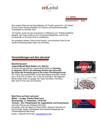 Dezember/2015 Seite 4
Den zweiten Platz hat die Geschäftsidee „25 Tickets“ gewonnen. „25 Tickets“
ist eine Social Ticketing Plattform für Vereine und Konzertveranstalter.
Teamleader ist Christian Kreft.
„25 Tickets“ wurde von den Zuschauern in Offenburg zum “Publikumsliebling”
gewählt. Das Team erhält so noch einmal die Gelegenheit, sich für das
Landesfinale im Sommer 2016 zu qualifizieren.
Wir gratulieren beiden Teams recht herzlich, und wünschen ihnen für die
weitere Entwicklung alles Liebe und viel Erfolg.
Veranstaltungen auf dem zeit.areal
Benefiz-Konzert
Jugend-Musik-Werk Baden e.V. lädt ein
Zu einem Konzert lädt das Jugend-Musik-Werk auf Samstag,
5. Dezember 2015 in die ehemalige Kantine des zeit.areals
Der Erlös des Konzertes geht an die Lahrer Flüchtlingsfreunde.
Ein Ticket, das ausschließlich an der Abendkasse erworben werden
kann, ist für 6 € zu haben. Um 17.30 Uhr ist Einlass. Die folgenden
Bands haben schon zu gesagt: We Taste Like Music, Pat West,
Bail, Sick Of The Law und Confused.
Baal Novo auf dem zeit.areal
Babel – Junges Theater Baal novo
Donnerstag, 17. Dezember, 19.30 Uhr
Tschick – Ein Theaterstück für Jugendliche und Erwachsene
nach dem Roman von Wolfgang Herrndorf
Es spielen unter der Regie von Diana Zöller, Benjamin Wendel und
Dennis Dagli, beides hochbegabte Schauspielschulabgänger der
Theaterakademie Mannheim.
Karten: +49(0)781 63 93 943, www.baalnovo.com,
 