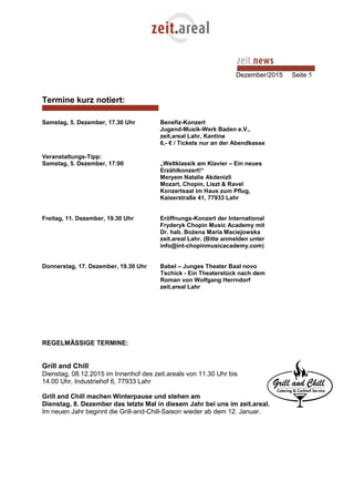 Dezember/2015 Seite 5
Termine kurz notiert:
Samstag, 5. Dezember, 17.30 Uhr Benefiz-Konzert
Jugend-Musik-Werk Baden e.V.,
zeit.areal Lahr, Kantine
6,- € / Tickets nur an der Abendkasse
Veranstaltungs-Tipp:
Samstag, 5. Dezember, 17:00 „Weltklassik am Klavier – Ein neues
Erzählkonzert!“
Meryem Natalie Akdenizli
Mozart, Chopin, Liszt & Ravel
Konzertsaal im Haus zum Pflug,
Kaiserstraße 41, 77933 Lahr
Freitag, 11. Dezember, 19.30 Uhr Eröffnungs-Konzert der International
Fryderyk Chopin Music Academy mit
Dr. hab. Bożena Maria Maciejowska
zeit.areal Lahr. (Bitte anmelden unter
info@int-chopinmusicacademy.com)
Donnerstag, 17. Dezember, 19.30 Uhr Babel – Junges Theater Baal novo
Tschick - Ein Theaterstück nach dem
Roman von Wolfgang Herrndorf
zeit.areal Lahr
REGELMÄSSIGE TERMINE:
Grill and Chill
Dienstag, 08.12.2015 im Innenhof des zeit.areals von 11.30 Uhr bis
14.00 Uhr, Industriehof 6, 77933 Lahr
Grill and Chill machen Winterpause und stehen am
Dienstag, 8. Dezember das letzte Mal in diesem Jahr bei uns im zeit.areal.
Im neuen Jahr beginnt die Grill-and-Chill-Saison wieder ab dem 12. Januar.
 