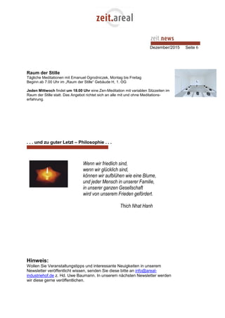 Dezember/2015 Seite 6
Raum der Stille
Tägliche Meditationen mit Emanuel Ogrodniczek, Montag bis Freitag
Beginn ab 7.00 Uhr im „Raum der Stille“ Gebäude H, 1. OG
Jeden Mittwoch findet um 18.00 Uhr eine Zen-Meditation mit variablen Sitzzeiten im
Raum der Stille statt. Das Angebot richtet sich an alle mit und ohne Meditations-
erfahrung.
. . . und zu guter Letzt – Philosophie . . .
Wenn wir friedlich sind,
wenn wir glücklich sind,
können wir aufblühen wie eine Blume,
und jeder Mensch in unserer Familie,
in unserer ganzen Gesellschaft
wird von unserem Frieden gefördert.
Thich Nhat Hanh
Hinweis:
Wollen Sie Veranstaltungstipps und interessante Neuigkeiten in unserem
Newsletter veröffentlicht wissen, senden Sie diese bitte an info@areal-
industriehof.de z. Hd. Uwe Baumann. In unserem nächsten Newsletter werden
wir diese gerne veröffentlichen.
 