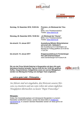Dezember/2016 Seite 5
Sonntag, 18. Dezember 2016, 18:00 Uhr Premiere „Im Wartesaal der Träu-
me“
BAAL novo Theaterproduktion
Tickets: www.reservix.de
Dienstag, 20. Dezember 2016, 19:00 Uhr „Im Wartesaal der Träume“
BAAL novo Theaterproduktion
Tickets: www.reservix.de
bis einschl. 15. Januar 2017 Ausstellung Wilhelm Wickertsheimer
zeit.areal Lahr, Gebäude H
Die Ausstellung ist an Werktagen von
Montag bis Freitag geöffnet von 8.00 bis
17.00 Uhr
bis einschl. 15. Januar 2017 Krippenausstellung im Fürstenberger
Hof, Zell-Unterharmsbach
www.fuerstenberger-hof-museum.de
Die von der Firma Schott-Catering in Kooperation mit dem rühr.werk
betriebene Kantine hat jeden Tag von 9.00 Uhr bis 14.00 Uhr geöffnet.
Kaffee, Vesperbrötchen, Kaltgetränke sowie ein warmer Mittagstisch
werden von Montag bis Freitag vom dortigen Team angeboten.
. . . und zu guter Letzt – Philosophie . . .
Im Advent sind wir eingeladen, den Horizont unseres Her-
zens zu erweitern und uns vom Leben mit seinen täglichen
Neuigkeiten überraschen zu lassen “Papst Franziskus“
Hinweis:
Wollen Sie Veranstaltungstipps und interessante Neuigkeiten in unserem
Newsletter veröffentlicht wissen, senden Sie diese bitte an info@areal-
industriehof.de. In unserem nächsten Newsletter werden wir diese gerne ver-
öffentlichen.
 