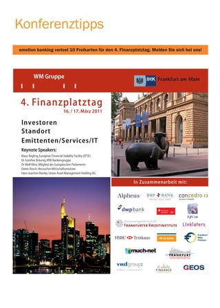 Konferenztipps
                                                    emotion banking verlost 10 Freikarten für den 4. Finanzplatztag. Melden Sie sich bei uns!




                                                              WM Gruppe



                                                    4. Finanzplatztag
                                                                                      16. / 17. März 2011

                                                     Investoren
                                                     Standort
                                                                                                                   Foto: Tourismus - Congress GmbH Frankfurt am Main




                                                     Emittenten/Services/IT
                                                     Keynote Speakers:
                                                     Klaus Regling, European Financial Stability Facility (EFSF)
                                                     Dr. Günther Bräunig, KfW Bankengruppe
                                                     Dr. Wolf Klinz, Mitglied des Europäischen Parlaments
                                                     Dieter Posch, Hessischer Wirtschaftsminister
                                                     Hans Joachim Reinke, Union Asset Management Holding AG

                                                                                                                                                                       In Zusammenarbeit mit:
Foto: Tourismus - Congress GmbH Frankfurt am Main
 