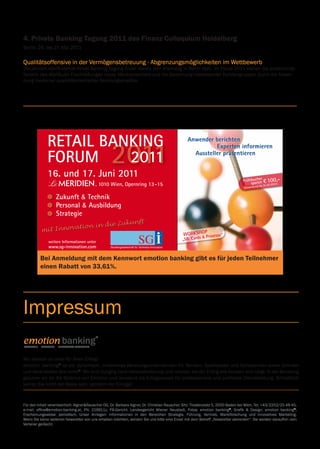 sen Erfahrungen heraus sind
zeuge entstanden, die in
ungen und Bausparkassen

Prof. Dr. Rainer MüNZ, leitet
die Forschungsabteilung der

                                                                                                                                                                    cher
                                                                                                                                                             Frühbuaren € 100,-
Erste Group Bank AG und ist
Senior Fellow am Hamburgi-
schen Weltwirtschaftsinstitut
(HWWI). Er ist ein Experte zu
Fragen von Bevölkerung und                                                                                                                                       sp      31.03.2011
                                                                                                                                                                                    )
                                                                                                                                                                                               bis
                                                                                                                                                               (anmeldung
Migration sowie der demo-
rung und ihrer Auswirkung
nd soziale Sicherungssysteme.
dierte an der Universität
 1978 und Habilitation 1986)
                              4. Private Banking Tagung 2011 des Finanz Colloquium Heidelberg
ulent für die Europäische
OECD und die Weltbank tätig.
Mitglied in mehreren Auf-
                              Berlin,	26.	bis	27.	Mai	2011
sichtsräten und wissenschaft-
 ichen Beiräten.
 ng. Andreas PLOTZ, ist Head
of Product Marketing KePlus
Banking Automation. Er ist
                              Qualitätsoffensive in der Vermögensbetreuung - Abgrenzungsmöglichkeiten im Wettbewerb
bereits seit über 10 Jahren
für die KEBA AG tätig und     Die	jährlich	stattfindende	Privat	Banking	Tagung	findet	dieses	Jahr	erstmalig	in	Berlin	statt.	Im	Focus	2011	stehen	die	anstehende
 are Application Engineer
 jektleiter. Im Jahre 2004
as Plotz in das Produkt-
                              Novelle des WpHG,die Erschließungen neuer Marktpotentiale und die Gewinnung interessanter Kundengruppen durch die Anwen-
 Bankautomation. Seit
 ndreas Plotz Leiter des
                              dung	moderner	qualitätsorientierter	Beratungsansätze.	
gs für den Bereich KePlus


                                                          p
                                                   WORkshO prozesse“
Dr. Christian RAUSCHER,
Dozent der Donau-

                                                         &
Universität Krems für Wirt-


                                                 „sB, Cards
schaft- und Management-
wissenschaften, Lektor an
der Wirtschaftsuniversität
Wien und Geschäftsführer
 ernehmens emotion
gründer von victor® - der
für Banken und Wettbe-
k des Jahres im gesamten
 n Raum.
Jörg PRINZHORN ist Ge-
schäftsführer der signotec
solutions GmbH in Österreich.




                                                          Retail Banking
Das Unternehmen beschäf-

Banking FORum 2011
tigt sich mit elektronischen
Signaturlösungen zur Redu-
zierung von Medienbrüchen
                                                                                    management sYmpOsium
uni 2011 in Wien, hotel le meridien
und der Beschleunigung von                                                           Retail Banking FORum – profitieren sie von meinungsbildnern der Branche
Prozessen in Unternehmen.
 das Tätigkeit von Jörg eine ungeahnte Renaissance. nun geht es
 der Retail Banking




                                                          FORum     2011
                                                                                                   Prof. Dr. Herbert PICHLER ist                          Mag. FH Wolfgang HORAK,                           Ralf MUND ist Geschäfts-
                                                                                                   Geschäftsführer der Bundes-                            Marketagent.com online                            führer der Unternehmens-
keimende kundenvertrauen durch nachhaltige produkte und
m Bankensektor, hier verfügt                                                                       sparte Bank und Versicherung                           reSEARCH GmbH. Horak ab-                          beratung BGK Strategie &
 ung, bei einer gleichzeitigen ergebnisverbesserung zu festigen.
ge Erfahrungen. Vor seinem                                                                         der Wirtschaftskammer Öster-                           solvierte den Fachhochschul-                      Anwendung GmbH. Herr
                                                                                                   reich und Mitglied Advisory Panel                      studiengang Informations-                         Mund hat in den letzten
nehmen war Herr Prinzhorn
hnik
ger für Prozesslösungen die das Bankgeschäft bestimmen
          – trends,                                                                                des Committee of European
                                                                                                   Banking Supervisors / London,
                                                                                                                                                          berufe in Eisenstadt, im
                                                                                                                                                          Rahmen dessen er sich auf
                                                                                                                                                                                                            10 Jahren in Finanzdienst-
                                                                                                                                                                                                            leistungsunternehmen ver-
 rf und anschließend inter-                                                          kooptiertes Mitglied des Aufsichtsrates der         die Bereiche Wissensmanagement und               schiedenste Projekte im Schwerpunkt Prozess-
nd welche prioritäten gelten für den Bankvertrieb von morgen?
ness Development tätig.                                                              österreichischen Finanzmarktaufsicht,               Informationstechnologien spezialisierte. Sein    transparenz und Personalbedarfsrechnung
                                                                                     Mitglied des Staatsschuldenausschusses der          Aufgabenbereich umfasst neben der Studien-       begleitet. Aus diesen Erfahrungen heraus sind
 ocial Communities im Bankgeschäft? Wie weit müssen neue                             Republik Österreich, Vorstandsmitglied der          und Projektbetreuung das maßgeschneiderte        praxisnahe Werkzeuge entstanden, die in




                                                          16. und 17. Juni 2011
Stefan SCHMERTZING hat
 raktion in der Vertriebsstrategie Berücksichtigung finden?                          Österreichischen Bankwissenschaftlichen             Anbieten von Lösungen für Auftraggeber, die      Banken Versicherungen und Bausparkassen
                                                                                     Gesellschaft.                                       Online-Studien im internationalen Bereich        etabliert sind.
vor mehr als 20 Jahren in der
sbildung
                                                                                                                                         betreiben.
Kommunikationsbranche bei zum erfolg
                  – Wege                                                                          Dr. Barbara AIGNER ist Ge-
                                                                                                  schäftsführerin des Beratungs-                          Andreas JENEWEIN, CMC
                                                                                                                                                                                                          Prof. Dr. Rainer MüNZ, leitet
                                                                                                                                                                                                          die Forschungsabteilung der
FCB begonnen. Im Jahre                                                                                                                                    Geschäftsführer & Inhaber

                                                                                                                                                                                                                                                                                        Frühbuaren € 100,-
                                                                                                                                                                                                                                                                                               cher
                                                                                                  unternehmens emotion banking®                                                                           Erste Group Bank AG und ist
1994 baute er seine erste perfekte Beratung. Optimale ausbildung
 kundinnen fordern                                                                                und Begründerin der Standort-                           BranchConsult AJC GmbH                          Senior Fellow am Hamburgi-
                                                                                                  analyse & internationalen                               ist Bankpraktiker und seit                      schen Weltwirtschaftsinstitut
 otivation sind der schlüssel zur steigerung der Beratungsleis-
eigene Agentur auf. 2005
gründetemodelle aus der praxis.
n über er schmertzingco.,                                                                                         , 1010 Wien, Opernring 13 -15
                                                                                                  Bankenwettbewerbs victor®.
                                                                                                  Vormals Assistentin am Institut
                                                                                                                                                          1996 selbständiger Certified
                                                                                                                                                          Management Consultant mit
                                                                                                                                                                                                          (HWWI). Er ist ein Experte zu
                                                                                                                                                                                                          Fragen von Bevölkerung und                                                        sp      31.03.2011
                                                                                                                                                                                                                                                                                                               )
                                                                                                                                                                                                                                                                                                        g bis
                                                                                                                                                                                                                                                                                         (anmeldun
ur des Jahres wurde. 2007                                                                         für Kreditwirtschaft an der                             internationalen Projekten                       Migration sowie der demo-
                                                                                     Wirtschaftsuniversität Wien und Mitarbeiterin       in den Bereichen Bankorganisation und Ver-       graphischen Alterung und ihrer Auswirkung
turbulenteinZeiten
 chmertzing&co. die                                                                  der Erste Bank der Österreichischen Spar-           triebsmanagement. Er gilt als Experte im         auf Wirtschaft und soziale Sicherungssysteme.
ging Partner). 2009 Gründung                                                                                                             Bereich Retailbanking – von Filialstrategien


                                                                    Zukunft & technik
                                                                                     kassen AG. Beraterin von Banken und Unter-                                                           Rainer Münz studierte an der Universität
Wahl zwischen Differenzierung & individueller kundenansprache
 derknaben für Social Media                                                          nehmen, Forschungs- und Beratungsschwer-            über Raumkonzepte und Prozessoptimierungen
                                                                                                                                         bis hin zu Mitarbeitertrainings inklusive
                                                                                                                                                                                          Wien (Promotion 1978 und Habilitation 1986)
                                                                                     punkte im Bereich Vertrieb, innovatives                                                              und war als Konsulent für die Europäische
&Onlinemarketing mit seinem
   kostenführerschaft? Welche strategischen Optionen bleiben?                        Marketing und strategisches Management.             Team- und Führungskräfteentwicklung. Als         Kommission, die OECD und die Weltbank tätig.
nterberg. sein grundlegende Veränderungen zu antizipieren, neue
  bereit
                                                                                                                                         motivierender Vortragender und Tagungsleiter     Rainer Münz ist Mitglied in mehreren Auf-


                                                                    personal & ausbildung
                                                                                                   Mag. Dr. Peter BOSEK, ist Privat-                      trägt er auf zahlreichen                        sichtsräten und wissenschaft-
                                                                                                   und Firmenkundenvorstand der
rechtzeitig initiativen setzen. Das ist die Devise der kommenden                                   Erste Bank der oesterreichischen
                                                                                                                                                          internationalen Konferenzen                     lichen Beiräten.
 ng. Kurt TOJNER ist seit                                                                          Sparkassen AG (Erste Bank
                                                                                                                                                          der Bankenbranche vor.
                                                                                                                                                                                                           Ing. Andreas PLOTZ, ist Head
Jänner 2008 als Country                                                                            Oesterreich). Er absolvierte das                       Ferdinand KAMENICKY ist                          of Product Marketing KePlus
Bankingfür Österreich
Manager Forum beleuchtet diese Fragen und gibt antworten.
                                                                    strategie
                                                                                                   Jus-Studium in Wien und war                            Geschäftsführer der avM                          Banking Automation. Er ist
                                                                                                   danach als Universitätsassistent                       consulting gmbh. Der Unter-                      bereits seit über 10 Jahren
und Ungarn bei Visa Europe die wichtigsten trends und präsentieren
 ng und praxis, zeigen                                                                             im Bereich des öffentlichen                            nehmensberater, Wirtschafts-                     für die KEBA AG tätig und
tätig. In dieser Funktion
er mitarbeiter ihres hauses wollen sie doch dabei sein, wenn                         Rechts tätig. 1996 folgte sein Wechsel zur          Coach und Mediator verfügt über eine lang-       begann als Software Application Engineer
zeichnet er für die                                                                  Erste Bank in die Stabstelle Recht. Sehr bald       jährige Bankerfahrung und gilt als Spezialist    und Software Projektleiter. Im Jahre 2004
tellt und neue umsetzungen gezeigt werden. podiumsdiskussio-
operative und strategische
                                                                                     wechselte er auf die Vertriebsseite der Bank.       für die Entwicklung und Umsetzung von            wechselte Andreas Plotz in das Produkt-
                                                                                     Als Bereichsleiter des Filialgeschäfts Österreich   Raumkonzepten, Vertriebs- und Markteting-        management der Bankautomation. Seit
gen, eine ausstellung innovativer produkte, sowie möglichkei-
 t sowie das Relationship                                                            konnte er sehr umfassende Vertriebserfahrung        strategien und die Senkung von Konfliktkosten    Jänner 2009 ist Andreas Plotz Leiter des
gänzen die Veranstaltung.
 Mitgliedsbanken von                                                                 sammeln.                                            in Unternehmen, durch Einführung mediativer      Produktmarketings für den Bereich KePlus
                                                                                                                                         Organisationsentwicklung.                        Bankautomation.
n beiden Märkten verant-                                                                           Uwe CALLSEN ist Vorstand der

                                                                                                                                                                                                                                                  p
                                                                                                                                                                                                                                           WORkshO prozesse“
m 2011 bietet die Möglichkeit des Überblicks und der Information,
 ar er von im Electronic                                                                           Process Innovation AG und seit
                                                                                                   01.11.2009 für das Unternehmen
                                                                                                                                                           Dr. Aravinda KORALA, ist
                                                                                                                                                           CEO der KAL LTD, Edinburgh,
                                                                                                                                                                                                           Dr. Christian RAUSCHER,
                                                                                                                                                                                                           Dozent der Donau-
duktmanagement
                                                                                                                                                                                                                                                 &
                                                                                                   verantwortlich.Vor Eintritt in die                      die er 1987 auch gründete.                      Universität Krems für Wirt-


                                                                                                                                                                                                                                           „sB, Cards
und Kartengeschäft der                                                                             PROCESS INNOVATION AG war                               KAL ist inzwischen Weltführer                   schaft- und Management-
                                                                                                   Herr Callsen seit 1972 in leiten-                       mit der Multivendor Software                    wissenschaften, Lektor an

„sB, Cards & prozesse“
tig.
                                                           weitere informationen unter
                                                                                                   den Funktionen (Vorstand, Vor-                          Kalignite zum Betrieb von                       der Wirtschaftsuniversität
                                                                                                   standsreferent, Zweigstellen-                           Geldautomaten und Kiosk-                        Wien und Geschäftsführer

 icherheit & ertragspotenziale
                                                                                     leitung, Innenleitung, Leitung Innenrevision)       systemen geworden. Kallignite bewährt sich       des Beratungsunternehmens emotion
      durchgeführt.                                        www.sg-innovation.com     bei größeren Volksbanken tätig. Von 2002 bis
                                                                                     2007 begleitete er als persönlicher Vorstands-      im täglichen Einsatz. Dr. Korala wurde infür Vertriebs-InnovationWettbe-
                                                                                                                                          Studiengesellschaft
                                                                                                                                         in 80 Ländern und ist auf tausenden Systemen     banking® und Begründer von victor® - der
                                                                                                                                                                                          Standortanalyse für Banken und
011 ab 14:00 uhr, hotel le meridien, 1010 Wien                                       referent und Inhouseconsulter die Volksbank
                                                                                     Lahr eG mit dem Ziel, neben der Integration
                                                                                                                                         Sri Lanka geboren, studierte in London und
                                                                                                                                         Edinburgh und ist internationaler Experte für
                                                                                                                                                                                          werb um die Bank des Jahres im gesamten
                                                                                                                                                                                          deutschsprachigen Raum.
                                                                                     von zwei Fusionspartnern die Bank fit für die       ATM-Softwaretechnologie.
                                                                                                                                                                                                           Jörg PRINZHORN ist Ge-

                                                Bei Anmeldung mit dem Kennwort emotion banking gibt es für jeden Teilnehmer
                                                                                     Zukunft zu machen.
RETAIL BANKING FORUM am 16. und 17. Juni 2011 teilnehmen.                                         Dir. Willi DANNINGER ist Ge-                             Dr. Andreas KRONABITLEITNER
                                                                                                                                                                                                           schäftsführer der signotec
                                                                                                                                                                                                           solutions GmbH in Österreich.




                                                                                                                                                                                                                                             Retail Banking
                                                                                                  schäftsleiter der Raiffeisenbank                         ist Strategieberater für                        Das Unternehmen beschäf-
RETAIL BANKING FORUM am 16. und 17. Juni 2011 teilnehmen,                                         Gramastetten-Herzogsdorf und                             Regionalbanken. Zuvor war                       tigt sich mit elektronischen


                                                einen Rabatt von 33,61%.
uto und benötige einen Parkplatz in der Hotelgarage.                                              selbständiger Immobilientreu-                            er Bereichsleiter in der                        Signaturlösungen zur Redu-
                                                                                                  händer, Projektentwickler und                            Raiffeisenlandesbank                            zierung von Medienbrüchen
kostenlosen Workshop „SB, Cards &              Prozesse“ am                                       Gerichtssachverständiger im
                                                                                                  Immobilienbereich. Dir. Dannin-
                                                                                                                                                           Niederösterreich-Wien. In
                                                                                                                                                           dieser Funktion ist er für die
                                                                                                                                                                                                           und der Beschleunigung von
                                                                                                                                                                                                           Prozessen in Unternehmen.
3:00 teilnehmen.


                                                                                                                                                                                                                                             FORum     2011
                                                                                     ger ist Manager einer der erfolgsreichsten          strategische Entwicklung des Privatkundenver-    Ein Schwerpunkt der Tätigkeit von Jörg
                                                                                     oberösterreichischen Regionalbanken mit             triebes verantwortlich. Davor war Dr. Kronabit-  Prinzhorn liegt im Bankensektor, hier verfügt
der Ausstellung „Innovationen“ am 16. und 17. Juni teilnehmen.                       Fokus auf gehobene Retail- und Immobilien-          leitner knapp 5 Jahre lang Marketing- und        er über langjährige Erfahrungen. Vor seinem
                                                                                     kunden. Die Raiffeisenbank Gramastetten-            Vertriebsleiter für das Privatkundengeschäft     Eintritt im Unternehmen war Herr Prinzhorn
der Abendveranstaltung am 16. Juni 2011 teilnehmen.                                  Herzogsdorf wurde mehrfach für hervorragen-
                                                                                     de Leistungen im Retailbanken- und Innovati-
                                                                                                                                         der Raiffeisenbankengruppe Oberösterreich.       als Produktmanager für Prozesslösungen
                                                                                                                                                                                          bei Wincor Nixdorf und anschließend inter-
                                                                                     onsbereich ausgezeichnet, sowie als Bank des                          Mag. Klaus MATTES ist          national im Business Development tätig.
ANKING FORUM: € 1.190,– zzgl. 10% MWSt., für jede/n weiteren Teilnehmer                           Jahres 2010.                                             Abteilungsleiter Product-


                                                                                                                                                                                                                                             16. und 17. Juni 2011
  10% MWSt. Der Preis beinhaltet die Teilnahme an der Veranstaltung, den                                                                                   management Payments &                           Stefan SCHMERTZING hat
                                                                                                  Thomas Ferenc DODNER ist seit                            Cards bei der Erste Bank                        vor mehr als 20 Jahren in der
 Tagungsmappe, Pausenbewirtung, Business Lunch am 16. und 17. Juni 2011 und                       1994 selbständiger Berater und                           der oesterreichsichen Spar-                     Kommunikationsbranche bei
vollen Abendveranstaltung. Die Teilnahme am Workshop „SB, Cards & Cash“, und                      GF der Top Train Unternehmens-                           kassen AG. Die Erste Group                      FCB begonnen. Im Jahre
nen“ ist kostenlos, eine Anmeldung ist erforderlich.                                              beratung & Training GmbH. Herr                           wurde 1819 als „Erste                           1994 baute er seine erste




                              Impressum
                                                                                                  Dodner ist Trainer und Coach für                         österreichische Spar-Casse“                     eigene Agentur auf. 2005
otel Le Meridien kann zum Vorzugspreis von € 195,– mit dem Link:
 com/Book/Retailbankforum durchgeführt werden. Es ist auch eine
                                                                                                  Banken, Sparkassen und Ver-
                                                                                     sicherungsunternehmen sowie namhaften
                                                                                                                                                           gegründet 1997 ging sie mit
                                                                                                                                         der Strategie ihr Retailgeschäft nach Zentral-
                                                                                                                                                                                                           gründete er schmertzingco.,
                                                                                                                                                                                          mit der er Agentur des Jahres wurde. 2007
                                                                                                                                                                                                                                                                        , 1010 Wien, Opernring 13 -15
 dem Hinweis auf das Retail Banking Forum unter +43 1 588 90 möglich.                Handelsunternehmen. Sein Tätigkeitsbereich          und Osteuropa auszuweiten an die Wr. Börse.      Integration von schmertzing&co. in die
                                                                                     umfasst Forschung, Entwicklung und Aus-             Seitdem hat die Erste Group mehr als zehn        CCP,Heye (Managing Partner). 2009 Gründung

                                                                                                                                                                                                                                                  Zukunft & technik
                                                                                     bildung zu den Themen Verkaufspsychologie           Banken akquiriert und dabei ihre Kundenan-       der Agentur Wunderknaben für Social Media
__________________       Position/Abteilung ______________________________           und Kommunikation, Beziehungsgestaltung             zahl von 600.000 auf 17,5 Mio erhöht.            und strategisches Onlinemarketing mit seinem
                                                                                     sowie Lösen individueller Erfolgsblockaden.                                                          Partner Stefan Unterberg.

                                                                                                                                                                                                                                                  personal & ausbildung
 _________________       E-Mail _______________________________________                            Dipl.-Kauffrau Leyla FEGHHI ist                         Mag. Sabine MLNARSKY
                                                                                                   Marketingdirektor bei Wincor                            BSTäNDIG ist seit Juli 2007                     Ing. Kurt TOJNER ist seit
                                                                                                   Nixdorf für den Bereich Retail.                         Leiterin Personalmanagement                     Jänner 2008 als Country
__________________       PLZ/ORT ______________________________________
                                                                                                                                                                                                                                                  strategie
                                                                                                   Sie absolvierte das Betriebswirt-                       bei der Erste Bank der                          Manager für Österreich
                                                                                                   schaftsstudium an der Universität                       oesterreichischen Sparkassen                    und Ungarn bei Visa Europe
__________________       Unterschrift ___________________________________                          Passau und begann 2000 ihre                             AG. Sie ist verantwortlich                      tätig. In dieser Funktion
                                                                                                   Karriere bei der Wincor Nixdorf                         für die Bereiche Personalent-                   zeichnet er für die
                                                                                                   Retail Consulting. In diversen                          wicklung, Recruiting und                        operative und strategische
 g bis zum 16. Mai 2011 wird der eingezahlte Betrag abzüglich einer Bearbeitungs-    Kundenprojekten arbeitete sie unter anderem         Placement, Lohnverrechnung- und Personal-        Geschäftstätigkeit sowie das Relationship
  Erfolgt die Stornierung in der Zeit vom 17. bis zum 27. Mai 2011 werden 50% des    auch in Projekten wie Cash Cycle Manage-            service, HR-Controlling, Compensation and        Management der Mitgliedsbanken von
niert. Die Nennung einer Ersatzteilnehmers ist jederzeit und kostenlos möglich.      ment sowie Banking am POS. Anschließend             Benefit und Arbeits- und Dienstrecht. Die        Visa Europe in den beiden Märkten verant-
                                                                                     wechselte sie zum Wincor Nixdorf Head-              gebürtige Wienerin absolvierte das Studium       wortlich. Zuvor war er von im Electronic
diengesellschaft für Vertriebs-Innovation und Partnerunternehmen zur Organisation    quarters in den Bereich Strategie und über-         der Rechtswissenschaften. Anschließend           Business und Produktmanagement



                              emotion banking
 erwendet. Wir informieren Sie gerne über künftige Veranstaltungen. Mit Ihrer
                                                                                     für das Retail Marketing.
                                                                                                                   ®
                                                                                     nahm im Oktober 2009 die Verantwortung              folgten ein Jahr Gerichtspraxis und ein Trainee-
                                                                                                                                         programm der Industriellenvereinigung.
                                                                                                                                                                                          Zahlungsverkehr und Kartengeschäft der
                                                                                                                                                                                          Erste Bank AG tätig.
nwilligung, dass wir, oder unsere Partner Sie per E-Mail oder Telefon zu Zwecken
ollten Sie diese Einwilligung nicht in dieser Form geben wollen, so streichen Die
                                                                                                                                                                                                                                              weitere informationen unter
 eile. Diese Einwilligung kann jederzeit widerrufen werden.                          Das Retail Banking Forum 2011 wird in Zusammenarbeit mit                                                                        durchgeführt.            www.sg-innovation.com           Studiengesellschaft für Vertriebs-Innovation
                               sTraTegie. BeraTUng. innoVaTiVes MarkeTing.



                              Wir denken an alles für Ihren Erfolg!
                              emotion banking®	ist	ein	dynamisch,	innovatives	Beratungsunternehmen	für	Banken,	Sparkassen	und	Genobanken	sowie	Gründer	
                              und Veranstalter des victor®.	Wir	sind	hungrig	nach	Herausforderung	und	ruhelos,	bis	der	Erfolg	des	Kunden	sich	zeigt.	In	der	Beratung	
                              glauben	wir	an	die	Balance	von	Emotion	und	Verstand	als	Erfolgsrezept	für	professionelle	und	profitable	Dienstleistung.	Schließlich	
                              wollen	Sie	nicht	der	Beste	sein,	sondern	der	Einzige!



                              Für	den	Inhalt	verantwortlich:	Aigner&Rauscher	OG,	Dr.	Barbara	Aigner,	Dr.	Christian	Rauscher,	Sitz:	Theaterplatz	5,	2500	Baden	bei	Wien,	Tel:	+43/2252/25	48	45,	
                              e-mail:	 office@emotion-banking.at,	 FN:	 219911z,	 FB-Gericht:	 Landesgericht	 Wiener	 Neustadt,	 Fotos:	 emotion	 banking©, Grafik & Design: emotion banking©,
                              Erscheinungsweise:	 periodisch,	 Unser	 Anliegen:	 Informationen	 in	 den	 Bereichen	 Strategie,	 Führung,	 Vertrieb,	 Marktforschung	 und	 innovatives	 Marketing.	
                              Wenn	Sie	keine	weiteren	Newsletter	von	uns	erhalten	möchten,	senden	Sie	uns	bitte	eine	Email	mit	dem	Betreff	„Newsletter	abmelden“.	Sie	werden	daraufhin	vom	
                              Verteiler gelöscht.
 