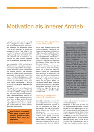 2│ emotion banking newsletter | februar 2011




Motivation als innerer Antrieb

Motivation wird nicht vererbt, man wird      Planen Sie Ihre eigenen Ziele
damit nicht geboren. Vielmehr ist Motiva-    – nur für sich selbst!                                Checkliste für eigene Ziele:
tion der innere Antrieb eines Menschen,
der anhaltend und konsequent seine           Um die oben genannte Situation ver-                   •	 Setzen Sie sich aufrecht hin, kon-
Ziele verfolgt. Demnach ist Motivation       meiden zu können, müssen Sie Ihre                        zentrieren Sie sich und schrei-
unweigerlich mit der Frage „Was will ich     Ziele wirklich selbst planen! Es gilt, ein               ben Sie jedes Ziel auf, das Sie in
erreichen?“ verbunden. Schließlich folgt     möglichst	 detailliertes	 Bild	 der	 Zieler-             einem Jahr erreichen möchten.
                                                                                                      Denken Sie nach und schreiben
auf diese Frage schon die nächste, näm-      reichung zu entwickeln, möglichst ge-
                                                                                                      Sie all das auf, das Sie verwirk-
lich: „Wie kann ich es erreichen?“. Ein      nau den angestrebten zukünftigen Zu-
                                                                                                      lichen möchten. Was sind Ihre
Mensch, der etwas Großes vollbracht          stand zu beschreiben. Stellen Sie sich
                                                                                                      Ziele für dieses Jahr?
hat, hat konsequent seine Ziele verfolgt.    zudem auch die Frage, wie Sie sich in
                                                                                                   •	 Betrachten	 Sie	 Ihre	 Liste	 aus	
                                             dem Moment fühlen, wenn Sie das                          dem vorangegangen Punkt und
Man muss also wirklich konkret seine         Ziel erreicht haben.                                     kreisen Sie die Top 4 für dieses
Ziele kennen, am besten diese auch aus-      Je aktiver und positiver Sie sich Ge-                    Jahr an. Was sind jene vier Ziele,
formulieren und schriftlich für sich per-    danken machen, desto höher ist der                       die Sie auf jeden Fall verwirkli-
sönlich festhalten. Kennen Sie vielleicht    Antrieb, es zu erreichen. Selbstver-                     chen möchten, und in welcher
die folgende Situation? Sie verfolgen        ständlich können Ihre Ziele herausfor-                   Reihenfolge?
über lange Zeit ein Ziel und arbeiten hart   dernd sein, aber sie sollten auch rea-                •	 Nun nehmen Sie sich einen Au-
daran, es zu erreichen. Aber in dem Mo-      listisch sein. Es macht beispielsweise                   genblick Zeit und schreiben Sie
ment, wo Sie das Ziel tatsächlich erreicht   keinen Sinn, sich vorzunehmen, an                        hinter jedes Ziel den Grund, wa-
haben, passiert etwas Überraschendes,        einem Tag 5 Kilogramm abzunehmen.                        rum Sie es unbedingt erreichen
nämlich gar nichts! Kein Gefühl, kein        Sofern Sie chirurgische Mittel zum                       möchten. Welches Gefühl steckt
Stolz,	 keine	 Befriedigung	 –	 einfach	     Zweck ausschließen, kann dieses Ziel                     hinter dem Ziel? Welche Gefüh-
nichts. Nur der Gedanke: Na super, das       nur zu Frustration führen! Formulieren                   le möchten Sie durch die Errei-
war alles?                                   Sie Ihre Ziele auch stets konkret und                    chung der vier Ziele erhalten?
Das liegt dann wohl daran, dass Ihr Ziel     messbar und legen Sie genau fest,                        (z.B.	 mehr	 Geld	 –	 Sicherheit,	
                                             woran Sie erkennen, dass Sie das Ziel                    Selbstverwirklichung)
nicht exakt genug geplant war. Ihr Ziel
                                                                                                   •	 Was werden Sie tun, wenn Sie
war sodann nicht das richtige Mittel für     erreicht haben.
                                                                                                      Ihre Ziele erreicht haben? Wie
den von Ihnen gewünschten Gefühlszu-
                                                                                                      werden Sie sich belohnen?
stand.	Dies	passiert	häufig,	wenn	wir	Zie-   Ihr	Leben	ist	das	Resultat	
le aus dem Umfeld ungeprüft überneh-         täglicher Entscheidungen
men. Wenn wir Ziele unserer Freunde,
Eltern oder Arbeitskollegen zu unseren       Sie sind für sich selbst verantwortlich             müssen auf niemanden warten, Sie kön-
eigenen Zielen machen, ohne zu überle-       und nur Sie entscheiden, wo Ihre ganz               nen sofort loslegen!
gen, ob wir dieses Ziel ebenso intensiv      persönliche Lebensreise hinführt. Je-               Der Haken an der Sache ist, dass sich
wollen wie unser Umfeld.                     den Tag entscheiden Sie selbst, wo                  die meisten Menschen dieser Entschei-
                                             Sie arbeiten, wer Ihre Freunde sind,                dungen gar nicht bewusst sind. Sie sich

  „   Wer ein klares Ziel verfolgt
      und davon wirklich über-
                                             welche Aufgaben und Ziele Sie Ihrem
                                             Leben widmen.
                                             Sobald Sie das verstanden haben,
                                                                                                 nicht aktiv entscheiden, weil sie gar nicht
                                                                                                 wissen, dass sie es sind, die ihr Leben
                                                                                                 in	der	Hand	haben.	Die	tägliche	Routine	
      zeugt ist, der lässt sich nicht        besitzen Sie die größte nur denkba-                 des Alltags gaukelt eine quasi natürliche
      stoppen. Durch nichts und              re Kraft Ihres Lebens. Das heißt, Sie               Ordnung der Dinge vor. So, als ob es kei-
      niemanden.
                   “
      Dr.	Christian	Rauscher
                                             können sodann Ihr ganz persönliches
                                             Traumleben gestalten. Sie können al-
                                                                                                 ne Abweichungen geben könnte. Wir tref-
                                                                                                 fen jeden Tag Entscheidungen und oft
                                             les verändern, was Sie heute stört. Sie             fragen wir uns später, ob die Entschei-
 