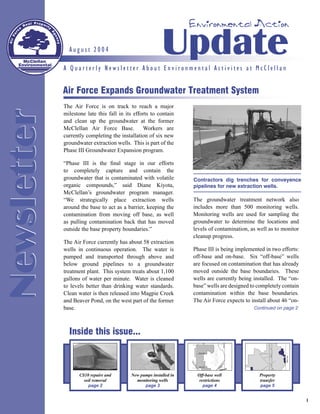 Environmental Action


    McClellan
  Environmental
                    August 2004                                Update
                  A Quarterly Newsletter About Environmental Activites at McClellan


                  Air Force Expands Groundwater Treatment System
                  The Air Force is on track to reach a major
Newsletter

                  milestone late this fall in its efforts to contain
                  and clean up the groundwater at the former
                  McClellan Air Force Base.           Workers are
                  currently completing the installation of six new
                  groundwater extraction wells. This is part of the
                  Phase III Groundwater Expansion program.

                  “Phase III is the ﬁnal stage in our efforts
                  to completely capture and contain the
                  groundwater that is contaminated with volatile         Contractors dig trenches for conveyence
                  organic compounds,” said Diane Kiyota,                 pipelines for new extraction wells.
                  McClellan’s groundwater program manager.
                  “We strategically place extraction wells               The groundwater treatment network also
                  around the base to act as a barrier, keeping the       includes more than 500 monitoring wells.
                  contamination from moving off base, as well            Monitoring wells are used for sampling the
                  as pulling contamination back that has moved           groundwater to determine the locations and
                  outside the base property boundaries.”                 levels of contamination, as well as to monitor
                                                                         cleanup progress.
                  The Air Force currently has about 58 extraction
                  wells in continuous operation. The water is            Phase III is being implemented in two efforts:
                  pumped and transported through above and               off-base and on-base. Six “off-base” wells
                  below ground pipelines to a groundwater                are focused on contamination that has already
                  treatment plant. This system treats about 1,100        moved outside the base boundaries. These
                  gallons of water per minute. Water is cleaned          wells are currently being installed. The “on-
                  to levels better than drinking water standards.        base” wells are designed to completely contain
                  Clean water is then released into Magpie Creek         contamination within the base boundaries.
                  and Beaver Pond, on the west part of the former        The Air Force expects to install about 46 “on-
                  base.                                                                            Continued on page 2




                    Inside this issue...



                         CS10 repairs and       New pumps installed in    Off-base well              Property
                           soil removal           monitoring wells         restrictions              transfer
                             page 2                   page 3                 page 4                  page 5


                                                                                                                          1
 