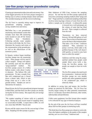 Low-flow pumps improve groundwater sampling

Cleaning up contamination takes time and costs money. One     Dale Anderson of URS Corp. oversees the sampling
of the biggest priorities for Air Force project managers is   process. He said that the low-ﬂow pumps replaced the
ﬁnding ways to achieve cleanup cheaper, faster and better.    more time-consuming sampling method called “purge and
This includes keeping up with the newest technology.          bail.” Purge-and-bail is a traditional sampling method that
                                                              involves removing large volumes of water from the wells
The Air Force is currently taking steps to improve its        before a sample can be collected. A submersible pump
groundwater sampling program,                                                     is lowered into a well and pumps out
saving valuable time and money.                                                   the volume of water that has ﬁlled
                                                                                  the well. Then a sample is collected
McClellan has a vast groundwater
                                                                                  from the well.
monitoring and treatment system that
includes more than 500 monitoring                                                  “Sometimes we have removed
wells located on and off the former                                                between 100 and 600 gallons of well
McClellan       base      boundaries.                                              water. Then we have to haul that water
Collecting periodic water samples                                                  across the base to the treatment plant.
from these wells helps the Air Force                                               That takes a lot of time,” Anderson
determine the location and extent of                                               explained. “Plus, sometimes we
the contamination in the groundwater,                                              pump a well dry, which adds to the
as well as the effectiveness of the                                                problem because if the well doesn’t
treatment system.                                                                  reﬁll quickly, we need to come back
                                                                                   later to collect the sample.”
In January, workers began installing
low-ﬂow pumps into the monitoring                                                  Anderson said that using the purge-
wells. These pumps will be used to                                                 and-bail method four people could
collect samples. Pumps will replace                                                sample about seven wells a day.
the currently used and less efﬁcient                                               Using the low-ﬂow pumps, two
“purge-and-bail” method.        The                                                people can sample at least ten wells
low-ﬂow pumps consist of a Teﬂon                                                   a day.
balloon inside a tube about 2 inches        Jeff Nelson, an environmental
in diameter. The balloon ﬁlls with          technician, lowers a low-flow          The low-ﬂow pumps also need much
groundwater. To take a sample from          pump into a monitoring well at         less maintenance. Anderson said the
                                            McClellan.
that well, compressed gas is forced                                                low-ﬂow pumps are very durable
down a plastic tube, which in turn                                                 and the only other equipment needed
brings water up to a valve at the                                                  is the compressed gas, which is
ground surface. Samples are sent to                                                relatively cheap.
laboratories for analysis.
                                                              In addition to saving time and money, the low-ﬂow
Diane Kiyota, the Air Force groundwater program manager       pumps are practical for McClellan. The Air Force has
at McClellan, said that these low-ﬂow pumps are already       recently begun testing for other potential contaminants
saving the Air Force money. She expects the cost-savings      such as 1,4-dioxane, hexavalent chromium, other metals,
to continue.                                                  radionuclides and perchlorates.

“We conduct sampling of various wells on a quarterly          Unlike some equipment, low-ﬂow pumps allow samples
basis. During the most recent round of sampling alone,        to be collected for any type of chemical analysis.
we saved about $12,000. I expect that in 2005, we will
save more than $88,000,” Kiyota said.                         By the end of the year, the Air Force will have installed
                                                              about 450 low-ﬂow pumps in monitoring wells.
Kiyota said the major reason for the cost-savings is from
labor. Sampling low-ﬂow pumps is quicker.                     “We think these low-ﬂow pumps are a dream to work with.
                                                              I have the highest conﬁdence in the quality of the samples
                                                              and they save us a lot of time,” Anderson said.            3
 
