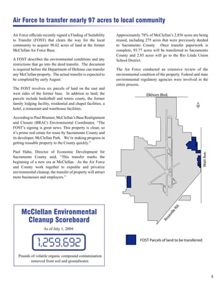 Air Force to transfer nearly 97 acres to local community

Air Force ofﬁcials recently signed a Finding of Suitability     Approximately 78% of McClellan’s 2,856 acres are being
to Transfer (FOST) that clears the way for the local            reused, including 275 acres that were previously deeded
community to acquire 96.62 acres of land at the former          to Sacramento County. Once transfer paperwork is
McClellan Air Force Base.                                       complete, 93.77 acres will be transferred to Sacramento
                                                                County and 2.85 acres will go to the Rio Linda Union
A FOST describes the environmental conditions and any           School District.
restrictions that go into the deed transfer. The document
is required before the Department of Defense can transfer       The Air Force conducted an extensive review of the
any McClellan property. The actual transfer is expected to      environmental condition of the property. Federal and state
be completed by early August.                                   environmental regulatory agencies were involved in the
                                                                entire process.
The FOST involves six parcels of land on the east and
west sides of the former base. In addition to land, the
parcels include basketball and tennis courts, the former
family lodging facility, residential and chapel facilities, a
                                                                                                                   N
hotel, a restaurant and warehouse facilities.

According to Paul Brunner, McClellan’s Base Realignment
and Closure (BRAC) Environmental Coordinator, “The
FOST’s signing is great news. This property is clean; so
it’s prime real estate for reuse by Sacramento County and
its developer, McClellan Park. We’re making progress in
getting reusable property to the County quickly.”

Paul Hahn, Director of Economic Development for
Sacramento County said, “This transfer marks the
beginning of a new era at McClellan. As the Air Force
and County work together to expedite and privatize
environmental cleanup, the transfer of property will attract
more businesses and employers.”




     McClellan Environmental
      Cleanup Scoreboard
                    As of July 1, 2004:



                1,259,692
   Pounds of volatile organic compound contamination
          removed from soil and groundwater.


                                                                                                                             5
 