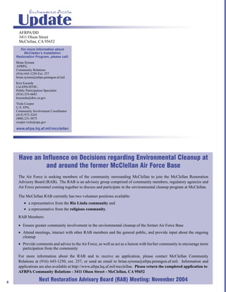 Environmental Action

     Update
      AFRPA/DD
      3411 Olson Street
      McClellan, CA 95652
      For more information about
        McClellan’s Installation
    Restoration Program, please call:
    Brian Sytsma
    AFRPA,
    Community Relations
    (916) 643-1250 Ext. 257
    brian.sytsma@afrpa.pentagon.af.mil
    Kris Escarda
    Cal-EPA/DTSC,
    Public Participation Specialist
    (916) 255-6683
    kescarda@dtsc.ca.gov
    Viola Cooper
    U.S. EPA,
    Community Involvement Coordinator
    (415) 972-3243
    (800) 231-3075
    cooper.viola@epa.gov
    www.afrpa.hq.af.mil/mcclellan




     Have an Influence on Decisions regarding Environmental Cleanup at
              and around the former McClellan Air Force Base
     The Air Force is seeking members of the community surrounding McClellan to join the McClellan Restoration
     Advisory Board (RAB). The RAB is an advisory group comprised of community members, regulatory agencies and
     Air Force personnel coming together to discuss and participate in the environmental cleanup program at McClellan.

     The McClellan RAB currently has two volunteer positions available:
         • a representative from the Rio Linda community and
         • a representative from the religious community.
     RAB Members:

     • Ensure greater community involvement in the environmental cleanup of the former Air Force Base
     • Attend meetings, interact with other RAB members and the general public, and provide input about the ongoing
       cleanup
     • Provide comments and advice to the Air Force, as well as act as a liaison with his/her community to encourage more
       participation from the community
     For more information about the RAB and to receive an application, please contact McClellan Community
     Relations at (916) 643-1250, ext. 257, or send an email to brian.sytsma@afrpa.pentagon.af.mil. Information and
     applications are also available at http://www.afrpa.hq.af.mil/mcclellan. Please return the completed application to:
     AFRPA Community Relations - 3411 Olson Street - McClellan, CA 95652

6
                     Next Restoration Advisory Board (RAB) Meeting: November 2004
 