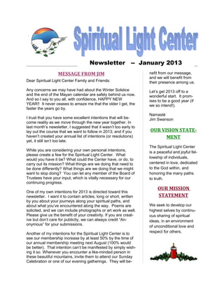 Newsletter -- January 2013
                  MESSAGE FROM JIM                                  nefit from our message,
                                                                    and we will benefit from
Dear Spiritual Light Center Family and Friends:                     their presence among us.
Any concerns we may have had about the Winter Solstice              Let’s get 2013 off to a
and the end of the Mayan calendar are safely behind us now.         wonderful start. It prom-
And so I say to you all, with confidence, HAPPY NEW                 ises to be a good year (if
YEAR!! It never ceases to amaze me that the older I get, the        we so intend!).
faster the years go by.
                                                                    Namasté
I trust that you have some excellent intentions that will be-       Jim Swanson
come reality as we move through the new year together. In
last month’s newsletter, I suggested that it wasn’t too early to
lay out the course that we want to follow in 2013; and if you       OUR VISION STATE-
haven’t created your annual list of intentions (or resolutions)           MENT
yet, it still isn’t too late.
                                                                    The Spiritual Light Center
While you are considering your own personal intentions,             is a peaceful and joyful fel-
please create a few for the Spiritual Light Center. What
                                                                    lowship of individuals,
would you have it be? What could the Center have, or do, to
carry out its mission? What things are we doing that need to        centered in love, dedicated
be done differently? What things are we doing that we might         to the God within, and
want to stop doing? You can let any member of the Board of          honoring the many paths
Trustees have your input, which is vitally necessary for our        to truth.
continuing progress.
                                                                        OUR MISSION
One of my own intentions for 2013 is directed toward this
newsletter. I want it to contain articles, long or short, written       STATEMENT
by you about your journeys along your spiritual paths, and
about what you’ve encountered along the way. Poems are              We seek to develop our
solicited, and we can include photographs or art work as well.      highest selves by continu-
Please give us the benefit of your creativity. If you are creat-    ous sharing of spiritual
ive but don’t care for publicity, we can always credit “An-         ideas, in an environment
onymous” for your submissions.                                      of unconditional love and
Another of my intentions for the Spiritual Light Center is to       respect for others.
see our membership increase by at least 50% by the time of
our annual membership meeting next August (100% would
be better). That intention can’t be manifested by simply wish-
ing it so. Whenever you encounter a like-minded person in
these beautiful mountains, invite them to attend our Sunday
Celebration or one of our evening gatherings. They will be-
 