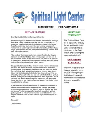 Newsletter -- February 2013

                     MESSAGE FROM JIM                                            OUR VISION
                                                                                 STATEMENT
Dear Spiritual Light Center Family and Friends:

I was thinking about our Mission Statement the other day. Although          The Spiritual Light Cen-
I like what it says I have begun to feel that it is too narrowly fo-        ter is a peaceful and joy-
cused; we may be missing an important opportunity to become a
force for good in our town and in the surrounding area as well.             ful fellowship of individ-
Take a look at it, as it is presented in this newsletter, and see if you    uals, centered in love,
might agree with me that it is pretty well oriented only to those of us
                                                                            dedicated to the God
who “belong to” the SLC.
                                                                            within, and honoring the
The words of the mission statement are comfortable, but they do             many paths to truth.
not carry an intention to be a place where people who are part of
the “traditional church alumni association” can come to be spiritual-
ly nourished -- without having to deal with the fear, guilt, and shame          OUR MISSION
that so often characterize those “other” places.                                STATEMENT
I suggest that an aspect of our mission here in Franklin is to spread
the word that we are available to spiritual seekers of every kind,          We seek to develop our
and to provide a place where they can come and share our search
                                                                            highest selves by con-
for the Source of all, without being required to adopt a set of doc-
trines in order to be accepted into the fold. I do not mean that we         tinuous sharing of spir-
should try to “convert” folks who are well-satisfied with their spiritual   itual ideas, in an envi-
homes; proselyting is not a practice that we want to get into. But let
us affirm that we are a caring spiritual community that welcomes            ronment of unconditional
those who do not find the sort of spiritual support they desire in the      love and respect for
more traditional settings.                                                  others.
It may be that a revision or expansion of our Mission Statement is
needed. I ask that you think about this over the next few weeks,
and suggest ways that we can not only “seek to develop our high-
est selves,” but encourage other people to share their spiritual
pathways with us in that “environment of unconditional love and
respect for others” that we have come to enjoy and appreciate so
much.

Namasté!

Jim Swanson
 