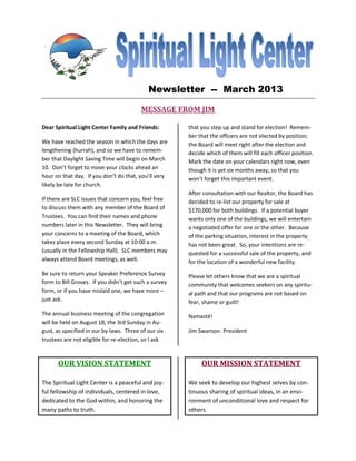 Newsletter -- March 2013

                                         MESSAGE FROM JIM

Dear Spiritual Light Center Family and Friends:        that you step up and stand for election! Remem-
                                                       ber that the officers are not elected by position;
We have reached the season in which the days are       the Board will meet right after the election and
lengthening (hurrah), and so we have to remem-         decide which of them will fill each officer position.
ber that Daylight Saving Time will begin on March      Mark the date on your calendars right now, even
10. Don’t forget to move your clocks ahead an          though it is yet six months away, so that you
hour on that day. If you don’t do that, you’ll very    won’t forget this important event.
likely be late for church.
                                                       After consultation with our Realtor, the Board has
If there are SLC issues that concern you, feel free    decided to re-list our property for sale at
to discuss them with any member of the Board of        $170,000 for both buildings. If a potential buyer
Trustees. You can find their names and phone           wants only one of the buildings, we will entertain
numbers later in this Newsletter. They will bring      a negotiated offer for one or the other. Because
your concerns to a meeting of the Board, which         of the parking situation, interest in the property
takes place every second Sunday at 10:00 a.m.          has not been great. So, your intentions are re-
(usually in the Fellowship Hall). SLC members may      quested for a successful sale of the property, and
always attend Board meetings, as well.                 for the location of a wonderful new facility.
Be sure to return your Speaker Preference Survey       Please let others know that we are a spiritual
form to Bill Groves. If you didn’t get such a survey   community that welcomes seekers on any spiritu-
form, or if you have mislaid one, we have more –       al path and that our programs are not based on
just ask.                                              fear, shame or guilt!
The annual business meeting of the congregation        Namasté!
will be held on August 18, the 3rd Sunday in Au-
gust, as specified in our by-laws. Three of our six    Jim Swanson. President
trustees are not eligible for re-election, so I ask



      OUR VISION STATEMENT                                  OUR MISSION STATEMENT

The Spiritual Light Center is a peaceful and joy-      We seek to develop our highest selves by con-
ful fellowship of individuals, centered in love,       tinuous sharing of spiritual ideas, in an envi-
dedicated to the God within, and honoring the          ronment of unconditional love and respect for
many paths to truth.                                   others.
 
