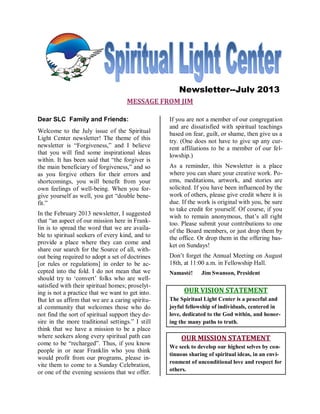 MESSAGE FROM JIM
Dear SLC Family and Friends:
Welcome to the July issue of the Spiritual
Light Center newsletter! The theme of this
newsletter is “Forgiveness,” and I believe
that you will find some inspirational ideas
within. It has been said that “the forgiver is
the main beneficiary of forgiveness,” and so
as you forgive others for their errors and
shortcomings, you will benefit from your
own feelings of well-being. When you for-
give yourself as well, you get “double bene-
fit.”
In the February 2013 newsletter, I suggested
that “an aspect of our mission here in Frank-
lin is to spread the word that we are availa-
ble to spiritual seekers of every kind, and to
provide a place where they can come and
share our search for the Source of all, with-
out being required to adopt a set of doctrines
[or rules or regulations] in order to be ac-
cepted into the fold. I do not mean that we
should try to ‘convert’ folks who are well-
satisfied with their spiritual homes; proselyt-
ing is not a practice that we want to get into.
But let us affirm that we are a caring spiritu-
al community that welcomes those who do
not find the sort of spiritual support they de-
sire in the more traditional settings.” I still
think that we have a mission to be a place
where seekers along every spiritual path can
come to be “recharged”. Thus, if you know
people in or near Franklin who you think
would profit from our programs, please in-
vite them to come to a Sunday Celebration,
or one of the evening sessions that we offer.
If you are not a member of our congregation
and are dissatisfied with spiritual teachings
based on fear, guilt, or shame, then give us a
try. (One does not have to give up any cur-
rent affiliations to be a member of our fel-
lowship.)
As a reminder, this Newsletter is a place
where you can share your creative work. Po-
ems, meditations, artwork, and stories are
solicited. If you have been influenced by the
work of others, please give credit where it is
due. If the work is original with you, be sure
to take credit for yourself. Of course, if you
wish to remain anonymous, that’s all right
too. Please submit your contributions to one
of the Board members, or just drop them by
the office. Or drop them in the offering bas-
ket on Sundays!
Don’t forget the Annual Meeting on August
18th, at 11:00 a.m. in Fellowship Hall.
Namasté! Jim Swanson, President
OUR VISION STATEMENT
The Spiritual Light Center is a peaceful and
joyful fellowship of individuals, centered in
love, dedicated to the God within, and honor-
ing the many paths to truth.
OUR MISSION STATEMENT
We seek to develop our highest selves by con-
tinuous sharing of spiritual ideas, in an envi-
ronment of unconditional love and respect for
others.
Newsletter--July 2013
 