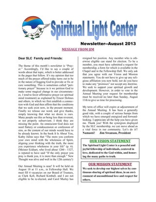 MESSAGE FROM JIM
Dear SLC Family and Friends:
The theme of this month’s newsletter is “Pray-
er.” Accordingly, I’d like to say a couple of
words about that topic, which is better addressed
in the pages that follow. It’s my opinion that too
much of the prayer offered today turns out to be
in the nature of begging God to provide or fix or
cure something. This is sometimes called “peti-
tionary prayer” because in it we petition God to
make some magical change in our circumstanc-
es. I tend to favor affirmative prayer (or spiritual
mind treatment) as explained by Ernest Holmes
and others, in which we first establish a connec-
tion with God and then affirm that the conditions
that we seek exist now, in the present moment.
Finally we release our word, and give thanks,
simply knowing that what we desire is ours.
Many people see this as being less than reverent,
or not properly subservient. I think they are
missing the point. An omniscient God does not
need flattery or condescension or confession of
sins, as the content of our minds would have to
be already known. In the book It Is About You,
Kathy Juline says that “The more you conform
your own mind with the wholeness of Spirit,
aligning your thinking with the truth, the more
you experience wholeness in your life” (p. 6).
(Meister Eckhart, who lived about 1260 - 1327,
is reputed to have said “If the only prayer you
pray is thank you, it is more than enough.” New
Thought was alive and well in the 12th century!)
Our Annual Meeting is near! It will be held on
August 18 at 11 a.m., in Fellowship Hall. We
must fill 4 vacancies on our Board of Trustees,
as Clark Kell, Richard Kimball, and I are not
eligible to be re-elected, and Carol Murley has
resigned her position. Any member who is oth-
erwise eligible can stand for election. To be a
member, you must have submitted a request for
membership, a form for which is available in the
Chapel and in the Fellowship Hall. We only ask
that you agree with our Vision and Mission
statements. You do not have to give up any reli-
gious affiliation you now hold, nor do you have
to make any “promises” nor accept any doctrine.
We seek to support your spiritual growth and
development. However, in order to vote in the
Annual Meeting your request for membership
must be received no later than Sunday, August
11th to give us time for processing.
My term of office will expire at adjournment of
the Annual Meeting. It has been a generally
good ride, with a couple of serious bumps from
which we have emerged energized and forward-
looking. I appreciate all the help you have given
me. Thank you! With the synergism displayed
by the SLC membership, we can move ahead as
a vital force in our community. Let’s do it!!
Namasté! Jim Swanson, President
OUR VISION STATEMENT
The Spiritual Light Center is a peaceful and
joyful fellowship of individuals, centered in
love, dedicated to the God within, and honor-
ing the many paths to truth.
OUR MISSION STATEMENT
We seek to develop our highest selves by con-
tinuous sharing of spiritual ideas, in an envi-
ronment of unconditional love and respect for
others.
Newsletter--August 2013
 