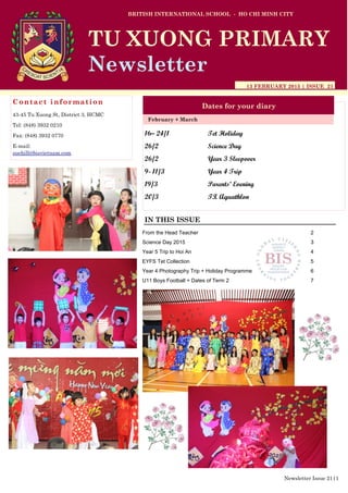 16– 24/1 Tet Holiday
26/2 Science Day
26/2 Year 3 Sleepover
9- 11/3 Year 4 Trip
19/3 Parents’ Evening
20/3 TX Aquathlon
BRITISH INTERNATIONAL SCHOOL - HO CHI MINH CITY
13 FEBRUARY 2015 | ISSUE 21
Dates for your diary
IN THIS ISSUE
February + March
TU XUONG PRIMARY
Newsletter
Contact information
43-45 Tu Xuong St, District 3, HCMC
Tel: (848) 3932 0210
Fax: (848) 3932 0770
E-mail:
suehill@bisvietnam.com
Newsletter Issue 21|1
From the Head Teacher 2
Science Day 2015 3
Year 5 Trip to Hoi An 4
EYFS Tet Collection 5
Year 4 Photography Trip + Holiday Programme 6
U11 Boys Football + Dates of Term 2 7
 
