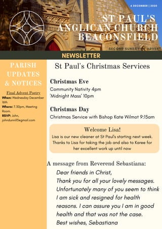 NEWSLETTER
ST PAUL'S
ANGLICAN CHURCH
BEACONSFIELD
SECOND SUNDAY OF ADVENT
6 DECEMBER | 2020
PARISH
UPDATES
& NOTICES
Final Advent Poetry
When: Wednesday December
16th
Where: 7.30pm, Meeting
Room.
RSVP: John,
johndunnill3@gmail.com
Dear friends in Christ,
Thank you for all your lovely messages.
Unfortunately many of you seem to think
I am sick and resigned for health
reasons. I can assure you I am in good
health and that was not the case.
Best wishes, Sebastiana
A message from Reverend Sebastiana:
St Paul's Christmas Services
Christmas Eve
Community Nativity 4pm
'Midnight Mass' 10pm
Christmas Day
Christmas Service with Bishop Kate Wilmot 9:15am
Welcome Lisa!
Lisa is our new cleaner at St Paul's starting next week.
Thanks to Lisa for taking the job and also to Karee for
her excellent work up until now
 