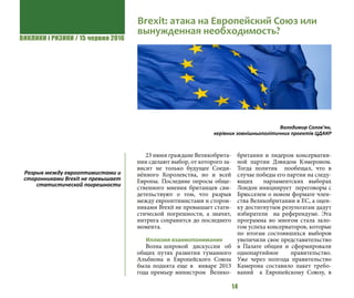 ВИКЛИКИ і РИЗИКИ / 15 червня 2016
14
23 июня граждане Великобрита-
нии сделают выбор, от которого за-
висит не только будущее Соеди-
нённого Королевства, но и всей
Европы. Последние опросы обще-
ственного мнения британцев сви-
детельствуют о том, что разрыв
между еврооптимистами и сторон-
никами Brexit не превышает стати-
стической погрешности, а значит,
интрига сохранится до последнего
момента.
Иллюзия взаимопонимания
Волна широкой дискуссии об
общих путях развития туманного
Альбиона и Европейского Союза
была поднята еще в январе 2013
года премьер министром Велико-
британии и лидером консерватив-
ной партии Дэвидом Кэмероном.
Тогда политик пообещал, что в
случае победы его партии на следу-
ющих парламентских выборах
Лондон инициирует переговоры с
Брюсселем о новом формате член-
ства Великобритании в ЕС, а оцен-
ку достигнутым результатам дадут
избиратели на референдуме. Эта
программа во многом стала зало-
гом успеха консерваторов, которые
по итогам состоявшихся выборов
увеличили свое представительство
в Палате общин и сформировали
однопартийное правительство.
Уже через полгода правительство
Камерона составило пакет требо-
ваний к Европейскому Союзу, в
Brexit: атака на Европейский Союз или
вынужденная необходимость?
Володимир Солов’ян,
керівник зовнішньополітичних проектів ЦДАКР
Разрыв между еврооптимистами и
сторонниками Brexit не превышает
статистической погрешности
 