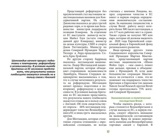 17
Предстоящий референдум без
преувеличений стал настоящим эк-
зистенциальным вызовом для Кон-
сервативной партии. На стоне
Джонсона оказалось до двух третей
рядовых тори, в то время как боль-
шинство министров поддержали
позицию Кэмерона. За отделение
от ЕС выступили министр юсти-
ции Майкл Гоув (кстати говоря,
давний друг Кэмерона), министр
по делам культуры, СМИ и спорта
Джон Уиттингдейл, Министр по
делам Северной Ирландии Тереза
Уиллерс и Лорд-председатель Со-
вета Крис Грэйлинг.
По другую сторону баррикад
оказались шотландские национа-
листы. Лидер Шотландской нацио-
нальной партии, которая объеди-
няет сторонников независимости
Эдинбурга, Никола Стерджен не-
однократно высказывалась о том,
что в случае негативного результа-
та на референдуме, Шотландия
начнет процесс подготовки к по-
вторному референдуму о незави-
симости. В условиях выхода Брита-
нии из ЕС несложно представить,
что результаты нового плебисцита
окажутся отнюдь не в пользу союза
с Англией. Об этом свидетельству-
ют опросы - 66% шотландцев под-
держивают членство Великобрита-
нии в ЕС и лишь треть высказались
против.
Для Шотландии, которая столе-
тиями строила отношения с евро-
пейскими столицами, не всегда
считаясь с мнением Лондона, во-
прос сохранения членства в ЕС
имеет в первую очередь определе-
нию экономическую составляю-
щую. За оценками специалистов, в
случае Brexit работу могут поте-
рять более 300 тысяч шотландцев, а
это 1/7 всех рабочих мест в стране.
Также страна не получит 985 млн
евро, которые ей должны выделить
до 2020 года Европейский соци-
альный фонд и Европейский фонд
регионального развития.
Вице-премьер другого члена
Соединенного королевства Север-
ной Ирландии Мартин Макгин-
несс, представляющий партию
местных националистов «Шинн
Фейн» (ирл. – «мы сами»), пошел
еще дальше, призвав к объедине-
нию с Ирландией. И, если даже
большинство сограждан Макгин-
несса не согласятся с ним, это не
помешает им поддержать членство
Британии в Евросоюзе (по данным
Natcen Social Research против Brexit
готовы проголосовать 75% жите-
лей Северной Ирландии).
Экономические и политические
последствия Brexit
Чтобы оценить риски, с кото-
рым столкнется Великобритания в
случае выхода из ЕС, в первую оче-
редь, следует обратить внимание
на экономическую составляющую
вопроса. Вряд ли можно переоце-
нить значение для Великобритании
торговых связей с Европой. В
Шотландия начнет процесс подго-
товки к повторному референдуму
о независимости. В условиях выхода
Британии из ЕС несложно предста-
вить, что результаты нового
плебисцита окажутся отнюдь не в
пользу союза с Англией
 