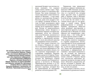 22
циальный Бухарест достаточно хо-
рошо понимает, что означает
сейчас начать заново ссору с Укра-
иной по каким-то отдельным про-
блемам. Там также понимают, что
такая ссора может существенно на-
вредить и Молдове, – в чем совер-
шенно не заинтересован Бухарест.
Поэтому, даже если сегодня к вла-
сти придет условный В.Понта, он
тоже не будет разыгрывать карту
нацменьшинств и возвращения Ру-
мынии части украинских террито-
рий. Исходя из вышесказанного,
официальная линия Бухареста в
отношении Украины, которую под-
держивают почти все политиче-
ские силы Румынии, заключается в
поддержке ее демократического
развития и европейской интегра-
ции. А после российской агрессии
эта поддержка только усилилась.
При этом следует отметить, что
на сегодня у Румынии нет страте-
гии в отношении Украины. Скорее
всего, она только формируется. Но
с уверенностью можно сказать, что
эта стратегия подразумевает все-
стороннюю поддержку Украины,
которая движется в Европу. Румы-
нии не нужна враждебная Украина,
которая бы принимала сторону
России в важных для Румынии во-
просах, в частности, по Молдове,
Черноморскому региону и т.д. Ру-
мыния хочет видеть возле себя ста-
бильного партнера, который был
бы ориентирован на внутреннее
развитие и на интеграцию в ЕС.
Украинская тема продолжает
оставаться в фокусе внимания ру-
мынских СМИ. Большая заслуга в
этом местного гражданского обще-
ства и в частности тех, которые
знают русский язык и родились
либо в Украине, либо в Молдове.
Если бы не они, то румынская прес-
са не стала бы так много и каче-
ственно писать про то, что проис-
ходит в вашей стране. Кроме
информирования о ситуации в
Украине, гражданское общество
также развивает двусторонние и
трехсторонние проекты, в которые
включена еще и Молдова. И таким
образом оно поддерживает укра-
инскую тему, с тем чтобы она не
уступала другим темам в СМИ.
Очень важной и позитивной в
этом вопросе является поддержка
со стороны украинского посоль-
ства в Бухаресте. Если у румынской
стороны есть какие-то инициати-
вы, то они все время реагируют на
них. Также они инициируют ком-
муникацию в неформальной об-
становке с местными журналиста-
ми, на которой им доносится
объективная информация каса-
тельно событий в Украине. Кроме
того, посольство приглашает ру-
мынских экспертов, которые потом
могут объяснить румынскому об-
ществу ситуацию в Украине. Мо-
жет не так часто, как бы этого хоте-
лось, но они это делают.
Также следует отметить, что ос-
ведомленность румынского населе-
На сегодня у Румынии нет страте-
гии в отношении Украины. Скорее
всего, она только формируется. Но
с уверенностью можно сказать,
что эта стратегия подразумева-
ет всестороннюю поддержку
Украины, которая движется в
Европу. Румынии не нужна враждеб-
ная Украина, которая бы принимала
сторону России в важных для
Румынии вопросах, в частности, по
Молдове, Черноморскому региону и
т.д.
 