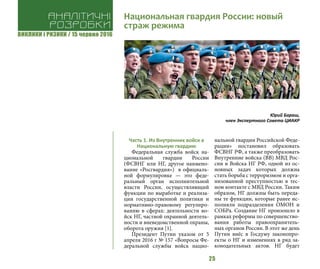 ВИКЛИКИ і РИЗИКИ / 15 червня 2016
25
Часть 1. Из Внутренних войск в
Национальную гвардию
Федеральная служба войск на-
циональной гвардии России
(ФСВНГ или НГ, другое наимено-
вание «Росгвардия») в официаль-
ной формулировке — это феде-
ральный орган исполнительной
власти России, осуществляющий
функции по выработке и реализа-
ции государственной политики и
нормативно-правовому регулиро-
ванию в сферах: деятельности во-
йск НГ, частной охранной деятель-
ности и вневедомственной охраны,
оборота оружия [1].
Президент Путин указом от 5
апреля 2016 г № 157 «Вопросы Фе-
деральной службы войск нацио-
нальной гвардии Российской Феде-
рации» постановил образовать
ФСВНГ РФ, а также преобразовать
Внутренние войска (ВВ) МВД Рос-
сии в Войска НГ РФ, одной из ос-
новных задач которых должна
стать борьба с терроризмом и орга-
низованной преступностью в тес-
ном контакте с МВД России. Таким
образом, НГ должны быть переда-
ны те функции, которые ранее ис-
полняли подразделения ОМОН и
СОБРа. Создание НГ произошло в
рамках реформы по совершенство-
вания работы правоохранитель-
ных органов России. В этот же день
Путин внёс в Госдуму законопро-
екты о НГ и изменениях в ряд за-
конодательных актов. НГ будет
Аналітичні
розробки
Национальная гвардия России: новый
страж режима
Юрий Бараш,
член Экспертного Совета ЦИАКР
 