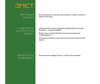 ВИКЛИКИ і РИЗИКИ / 15 червня 2016
3
ЗМІСТ
Загальні
оцінки
У дзеркалі
експертноі
думки
Аналітичні
розробки
Основні виклики та ризики для України у першій половині
червня 2016 року
«Влада зробила лише половину в реформуванні сектору
безпеки» — керівник ЦДАКР
Brexit: атака на Европейский Союз или вынужденная
необходимость?
Отношения Украины и Румынии сквозь призму российской
угрозы
Национальная гвардия России: новый страж режима
 