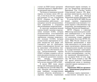 46
ступает на ПЦО (пункт централи-
зованной охраны) и обрабатывает-
ся дежурным персоналом.
Численность вневедомственной
охраны составляет около 238 тыс.
чел., в том числе 125 тыс. сотрудни-
ков полиции, 113 тыс. сотрудников
ФГУП «Охрана» плюс 100 тыс.
вольнонаемных работников – это
дежурные пультов централизован-
ного управления и сотрудники
обеспечивающих подразделений.
В структуру вневедомственной
охраны входят строевые подразде-
ления полиции (СПП), которые
укомплектованы аттестованными
сотрудниками полиции; специали-
зированные строевые подразделе-
ния полиции (ССПП), которые
осуществляют мероприятия по ох-
ране имущества всех форм соб-
ственности при его транспорти-
ровке (сопровождение грузов), как
на транспорте собственника иму-
щества, так и на собственном; пун-
кты централизованной охраны
(ПЦО), которые создаются для ох-
раны рассредоточенных на местно-
сти объектов различного назначе-
ния; центры оперативного
управления (ЦОУ), которые созда-
ются путем слияния СПП и ПЦО.
В состав ОВО также входит
Центр СН вневедомственной охра-
ны МВД России (СН ВО МВД Рос-
сии). Центром обеспечивается ох-
рана имеющих государственное
значение объектов, включенных в
перечень объектов, подлежащих
обязательной охране полиции, та-
ких как Генеральная прокуратура,
Верховный Суд, Счетная палата,
Следственный комитет РФ, феде-
ральные министерства, агентства и
службы, а также ряд объектов
Управления делами Президента РФ.
В состав ЦСН ВО МВД России
входит строевое подразделение
(Специальный полк полиции), 5 от-
делов охраны и обособленное под-
разделение, дислоцированное в Ре-
спублике Ингушетия (Карабулак).
ФГУП «Охрана» в структуре
МВД всегда выполняли роль основ-
ного внебюджетного и не вполне
подотчетного источника дохода,
что неминуемо создает коррупци-
онные риски. По уставу, ФГУП «Ох-
рана» МВД России является ком-
мерческой организацией и ведет
свою деятельность на основе дого-
воров, заключаемых с физическими
и юридическими лицами, частными
и государственными структурами.
По сути это коммерческая полиция,
активно конкурирующая с частны-
ми охранными предприятиями. У
нее на охране более 1,2 млн. квар-
тир, 190 тысяч складов и еще 500
тыс. других объектов. Ежегодный
коммерческий доход от вневедом-
ственной охраны оценивается в 15-
20 млрд. руб.
Управление МВД по организа-
ции лицензионно-разрешитель-
ной работы
Основная задача управления –
осуществление контроля над со-
 