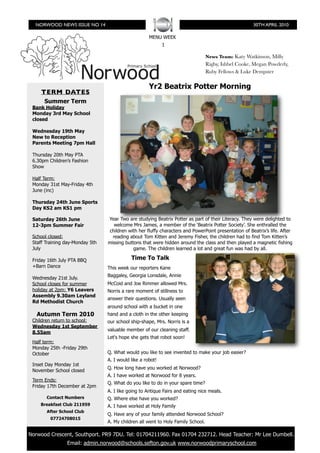NORWOOD NEWS ISSUE NO 14                                                                            30TH APRIL 2010

                                                      MENU WEEK
                                                             1

                                                                                   News Team: Katy Watkinson, Milly
                                                                                   Rigby, Ishbel Cooke, Megan Powderly,
                                                                                   Ruby Fellows & Luke Dempster

                                                      Yr2 Beatrix Potter Morning
      TERM DATES
       Summer Term
  Bank Holiday
  Monday 3rd May School
  closed

  Wednesday 19th May
  New to Reception
  Parents Meeting 7pm Hall

  Thursday 20th May PTA
  6.30pm Children’s Fashion
  Show

  Half Term:
  Monday 31st May-Friday 4th
  June (inc)

  Thursday 24th June Sports
  Day KS2 am KS1 pm

  Saturday 26th June              Year Two are studying Beatrix Potter as part of their Literacy. They were delighted to
  12-3pm Summer Fair                 welcome Mrs James, a member of the ‘Beatrix Potter Society’. She enthralled the
                                  children with her fluffy characters and PowerPoint presentation of Beatrix’s life. After
  School closed:                    reading about Tom Kitten and Jeremy Fisher, the children had to find Tom Kitten’s
  Staff Training day-Monday 5th   missing buttons that were hidden around the class and then played a magnetic fishing
  July                                        game. The children learned a lot and great fun was had by all.

  Friday 16th July PTA BBQ                   Time To Talk
  +Barn Dance                     This week our reporters Kane
                                  Baggaley, Georgia Lonsdale, Annie
  Wednesday 21st July.
  School closes for summer        McCoid and Joe Rimmer allowed Mrs.
  holiday at 2pm: Y6 Leavers      Norris a rare moment of stillness to
  Assembly 9.30am Leyland
                                  answer their questions. Usually seen
  Rd Methodist Church
                                  around school with a bucket in one
    Autumn Term 2010              hand and a cloth in the other keeping
  Children return to school:      our school ship-shape, Mrs. Norris is a
  Wednesday 1st September
                                  valuable member of our cleaning staff.
  8.55am
                                  Let's hope she gets that robot soon!
  Half term:
  Monday 25th -Friday 29th
  October                         Q. What would you like to see invented to make your job easier?
                                  A. I would like a robot!
  Inset Day Monday 1st
                                  Q. How long have you worked at Norwood?
  November School closed
                                  A. I have worked at Norwood for 8 years.
  Term Ends:
                                  Q. What do you like to do in your spare time?
  Friday 17th December at 2pm
                                  A. I like going to Antique Fairs and eating nice meals.
        Contact Numbers           Q. Where else have you worked?
     Breakfast Club 211959        A. I have worked at Holy Family
        After School Club
                                  Q. Have any of your family attended Norwood School?
          07724708015
                                  A. My children all went to Holy Family School.

	 Norwood Crescent, Southport. PR9 7DU. Tel: 01704211960. Fax 01704 232712. Head Teacher: Mr Lee Dumbell.
                 Email: admin.norwood@schools.sefton.gov.uk www.norwoodprimaryschool.com
 