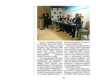 14
До участі у навчаннях залучали-
ся найбільш підготовлені кораблі
сил постійної готовності зі складу
Постійних груп Об’єднаних ВМС
НАТО, що з 2005 року входять до
складу NRF (NATO Response
Force) – морської компоненти сил
першочергового реагування
Альянсу. Загалом їх чотири.
Це 1 і 2 постійні групи Постійних
З’єднань ОВМС НАТО у Атлантиці і
Середземному морі (SNMG1/2 –
Standing NATO Response Force
MaritimeGroups)та3і4постійнігру-
пи мінно-тральних сил на Півночі та
на Півдні Європи (SNMCMG1/2 -
Standing NRF Mine Counter Measure
Groups). Дві перші групи складають-
ся з есмінців і фрегатів, решта – з
протимінних кораблів. Усі вони ді-
ють на ротаційній основі.
Після початку російської агресії
проти України НАТО продовжив
підтримку ВМСУ як шляхом спіль-
них з кораблями ОВМС навчань,
так і шляхом надання консульта-
тивної та іншої допомоги в підго-
товці та тренуваннях особового
складу. Українські офіцери і кур-
санти регулярно проходять стажу-
вання на кораблях НАТО, а також
навчаються у військово-морських
закладах країн Альянсу, зокрема, в
Академії ВМС Польщі.
За словами голови представни-
цтва НАТО в Україні Александра
Віннікова, протягом 2017-2018 ро-
ків ОВМС НАТО збільшили свою
 