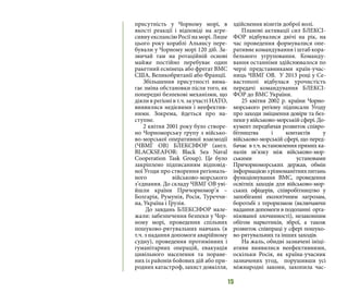 15
присутність у Чорному морі, в
якості реакції і відповіді на агре-
сивну експансію Росії на морі. Лише
цього року кораблі Альянсу пере-
бували у Чорному морі 120 діб. За-
звичай там на ротаційній основі
майже постійно перебуває один
ракетний есмінець або фрегат ВМС
США, Великобританії або Франції.
Збільшення присутності вима-
гає зміна обстановки після того, як
попередні безпекові механізми, що
діяли в регіоні в т.ч. за участі НАТО,
виявилися недієвими і неефектив-
ними. Зокрема, йдеться про на-
ступне.
2 квітня 2001 року було створе-
но Чорноморську групу з військо-
во-морської оперативної взаємодії
(ЧВМГ ОВ) БЛЕКСІФОР (англ.
BLACKSEAFOR: Black Sea Naval
Cooperation Task Group). Це було
закріплено підписанням відповід-
ної Угоди про створення регіональ-
ного військово-морського
з’єднання. До складу ЧВМГ ОВ уві-
йшли країни Причорномор’я –
Болгарія, Румунія, Росія, Туреччи-
на, Україна і Грузія.
До завдань БЛЕКСІФОР нале-
жали: забезпечення безпеки у Чор-
ному морі, проведення спільних
пошуково-рятувальних навчань (в
т.ч. з надання допомоги аварійному
судну), проведення протимінних і
гуманітарних операцій, евакуація
цивільного населення та поране-
них із районів бойових дій або при-
родних катастроф, захист довкілля,
здійснення візитів доброї волі.
Планові активації сил БЛЕКСІ-
ФОР відбувалися двічі на рік, на
час проведення формувалися опе-
ративне командування і штаб кора-
бельного угруповання. Команду-
вання останніми здійснювалося по
черзі представниками країн-учас-
ниць ЧВМГ ОВ. У 2013 році у Се-
вастополі відбулася урочистість
передачі командування БЛЕКСІ-
ФОР до ВМС України.
25 квітня 2002 р. країни Чорно-
морського регіону підписали Угоду
про заходи зміцнення довіри та без-
пеки у військово-морській сфері. До-
кумент передбачав розвиток співро-
бітництва і контактів у
військово-морській сфері, що перед-
бачає в т.ч. встановлення прямих ка-
налів зв’язку між військово-мор-
ськими установами
Причорноморських держав, обмін
інформацієюзрізноманітнихпитань
функціонування ВМС, проведення
освітніх заходів для військово-мор-
ських офіцерів, співробітництво у
запобіганні екологічним загрозам,
боротьбі з тероризмом (включаючи
надання допомоги в подоланні орга-
нізованої злочинності), незаконним
обігом наркотиків, зброї, а також
розвиток співпраці у сфері пошуко-
во-рятувальних та інших заходів.
На жаль, обидві зазначені ініці-
ативи виявилися неефективними,
оскільки Росія, як країна-учасник
зазначених угод, порушивши усі
міжнародні закони, захопила час-
 