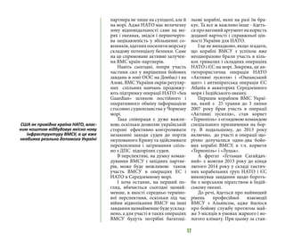 17
партнера не лише на суходолі, але й
на морі. Адже НАТО має величезну
зону відповідальності саме на мо-
рях і океанах, звідси і першочерго-
ва зацікавленість у збільшенні со-
юзників,здатнихпосилитиморську
складову потенціалу безпеки. Саме
на це спрямоване активне залучен-
ня ВМС країн-партнерів.
Навіть сьогодні, попри участь
частини сил у вирішення бойових
завдань в зоні ООС на Донбасі і на
Азові, ВМС України окрім регуляр-
них спільних навчань продовжу-
ють підтримку операції НАТО «Sea
Guardian» шляхом постійного і
оперативного обміну інформацією
стосовно судноплавства у Чорному
морі.
Така співпраця є дуже важли-
вою, оскільки дозволяє українській
стороні ефективно контролювати
незаконні заходи суден до портів
окупованого Криму та здійснювати
перехоплення і затримання спіль-
но з ДПС підозрілих суден.
В перспективі, на думку коман-
дування ВМСУ і західних партне-
рів, може буде можливою також
участь ВМСУ в операціях ЕС і
НАТО в Середземному морі.
І хоча останнє, на перший по-
гляд, вбачається сьогодні щонай-
менше, в якості середньо-терміно-
вої перспективи, оскільки під час
війни відволікання ВМСУ на інші
завдання щонайменше буде усклад-
нено, а для участі в таких операціях
ВМСУ будуть потрібні багатоці-
льові кораблі, яких на разі їм бра-
кує. Та все ж важливо інше - йдеть-
сяпровагомийаргументнакористь
доданої вартості і справжньої цін-
ності України для НАТО.
І це не випадково, якщо згадати,
що кораблі ВМСУ з успіхом вже
неодноразово брали участь в кіль-
кох тривалих і складних операціях
НАТО і ЄС на морі. Зокрема, це ан-
титерористична операція НАТО
«Активні зусилля» і «Океанський
щит» і антипіратська операція ЄС
Atlanta в акваторіях Середземного
моря і Індійського океану.
Першим кораблем ВМС Украї-
ни, який з 25 травня до 3 липня
2007 року брав участь в операції
«Активні зусилля», став корвет
«Тернопіль» з оглядовою командою
спеціального призначення на бор-
ту. В подальшому, до 2013 року
включно, до участі в операції що-
річно долучалися один-два бойо-
вих кораблі ВМСУ, в т.ч. корвети
«Тернопіль» і «Луцьк».
А фрегат «Гетьман Сагайдач-
ний» з жовтня 2013 року до кінця
лютого 2014 року у складі тактич-
них корабельних груп НАТО і ЄС
виконував завдання щодо бороть-
би з морським піратством в Індій-
ському океані.
До речі, йдеться про найвищий
рівень професійної взаємодії
ВМСУ з Альянсом, адже йшлося
про бойову службу протягом май-
же 5 місяців в умовах жаркого і во-
логого клімату. При цьому за стан-
США як провідна країна НАТО, влас-
ним коштом відбудовує якісно нову
інфраструктуру ВМСУ, а це вже
неабияка реальна допомога Україні
 