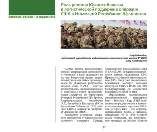 ВИКЛИКИ і РИЗИКИ / 14 грудня 2018
29
Частые визиты высокопостав-
ленных американских дипломатов
и генералов в Баку указывают на
то, что Вашингтон желает значи-
тельно увеличить объем грузопере-
возок по «Северной распредели-
тельной сети» (СРС) – системе
автодорожных, железнодорожных
и воздушных путей транспорти-
ровки спецгрузов по территории
Турецкой Республики (ТР), Грузии,
Азербайджанской Республики
(АР), Республики Казахстан (РК) и
Республики Узбекистан (РУ) вой-
скам США в Исламскую Республи-
ку Афганистан (ИРА).
Вашингтон стремится сокра-
тить зависимость от пакистанского
наземного маршрута. Правда,
Транспортное командование США
(TRANSCOM) не вдается в подроб-
ности планов расширения СРС.
Притом что, будучи ключевым зве-
ном СРС, Баку уже обеспечивает
безопасный маршрут доставки
спецгрузов США и НАТО для 40%
Международных сил содействия
безопасности (ISAF) в ИРА.
Перспективы использования
железнодорожной магистрали
Баку – Тбилиси – Карс (БТК) целе-
сообразно рассматривать в контек-
сте геополитики и стратегии США,
для которых БТК – это коридор,
связывающий Восток с Западом,
обходящий РФ и ИРИ. Следует
также учитывать, что региональ-
ные процессы на Южном Кавказе
Роль региона Южного Кавказа
в логистической поддержке операции
США в Исламской Республике Афганистан
Рауф Раджабов,
востоковед, руководитель информационно-аналитического центра 3RD
VIEW,
Баку, Азербайджан
 