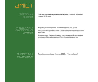 ВИКЛИКИ і РИЗИКИ / 14 грудня 2018
3
ЗМІСТ
Загальні
оцінки
У дзеркалі
експертноі
думки
Аналітичні
розробки
Основні виклики та ризики для України у першій половині
грудня 2018 року
Российские манёвры «Восток-2018» – Что это было?
Жорсткі реалії морської безпеки України: що далі?
Чи вдасться Європейському Союзу об’єднати розвідувальні
зусилля?
Роль региона Южного Кавказа в логистической поддержке
операции США в Исламской Республике Афганистан
 